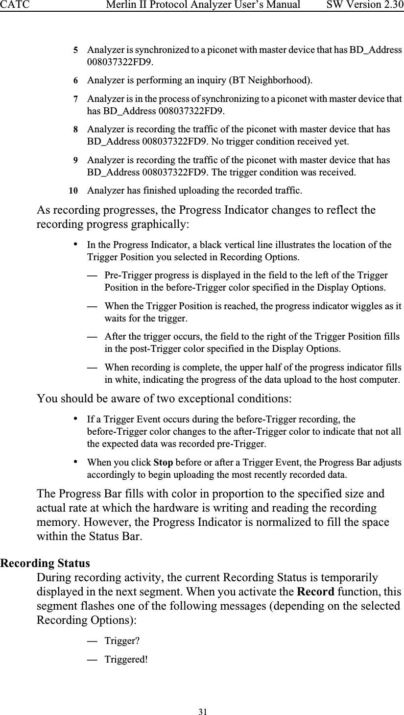  31 Merlin II Protocol Analyzer User’s ManualCATC SW Version 2.305Analyzer is synchronized to a piconet with master device that has BD_Address 008037322FD9.6Analyzer is performing an inquiry (BT Neighborhood).7Analyzer is in the process of synchronizing to a piconet with master device that has BD_Address 008037322FD9.8Analyzer is recording the traffic of the piconet with master device that has BD_Address 008037322FD9. No trigger condition received yet.9Analyzer is recording the traffic of the piconet with master device that has BD_Address 008037322FD9. The trigger condition was received.10 Analyzer has finished uploading the recorded traffic.As recording progresses, the Progress Indicator changes to reflect the recording progress graphically:•In the Progress Indicator, a black vertical line illustrates the location of the Trigger Position you selected in Recording Options. —Pre-Trigger progress is displayed in the field to the left of the Trigger Position in the before-Trigger color specified in the Display Options. —When the Trigger Position is reached, the progress indicator wiggles as it waits for the trigger. —After the trigger occurs, the field to the right of the Trigger Position fills in the post-Trigger color specified in the Display Options. —When recording is complete, the upper half of the progress indicator fills in white, indicating the progress of the data upload to the host computer.You should be aware of two exceptional conditions: •If a Trigger Event occurs during the before-Trigger recording, the before-Trigger color changes to the after-Trigger color to indicate that not all the expected data was recorded pre-Trigger. •When you click Stop before or after a Trigger Event, the Progress Bar adjusts accordingly to begin uploading the most recently recorded data.The Progress Bar fills with color in proportion to the specified size and actual rate at which the hardware is writing and reading the recording memory. However, the Progress Indicator is normalized to fill the space within the Status Bar.Recording StatusDuring recording activity, the current Recording Status is temporarily displayed in the next segment. When you activate the Record function, this segment flashes one of the following messages (depending on the selected Recording Options):—Trigger?—Triggered!