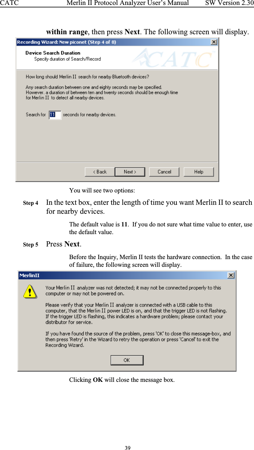  39 Merlin II Protocol Analyzer User’s ManualCATC SW Version 2.30within range, then press Next. The following screen will display.You will see two options:Step 4 In the text box, enter the length of time you want Merlin II to search for nearby devices.The default value is 11.  If you do not sure what time value to enter, use the default value.Step 5 Press Next.Before the Inquiry, Merlin II tests the hardware connection.  In the case of failure, the following screen will display.  Clicking OK will close the message box.