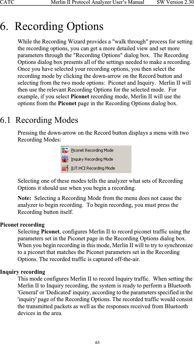  63 Merlin II Protocol Analyzer User’s ManualCATC SW Version 2.306.  Recording OptionsWhile the Recording Wizard provides a &quot;walk through&quot; process for setting the recording options, you can get a more detailed view and set more parameters through the &quot;Recording Options&quot; dialog box.  The Recording Options dialog box presents all of the settings needed to make a recording.  Once you have selected your recording options, you then select the recording mode by clicking the down-arrow on the Record button and selecting from the two mode options:  Piconet and Inquiry.  Merlin II will then use the relevant Recording Options for the selected mode.  For example, if you select Piconet recording mode, Merlin II will use the options from the Piconet page in the Recording Options dialog box.6.1  Recording ModesPressing the down-arrow on the Record button displays a menu with two Recording Modes:Selecting one of these modes tells the analyzer what sets of Recording Options it should use when you begin a recording.Note:  Selecting a Recording Mode from the menu does not cause the analyzer to begin recording.  To begin recording, you must press the Recording button itself. Piconet recording Selecting Piconet, configures Merlin II to record piconet traffic using the parameters set in the Piconet page in the Recording Options dialog box.  When you begin recording in this mode, Merlin II will to try to synchronize to a piconet that matches the Piconet parameters set in the Recording Options. The recorded traffic is captured off-the-air. Inquiry recordingThis mode configures Merlin II to record Inquiry traffic.  When setting the Merlin II to Inquiry recording, the system is ready to perform a Bluetooth &apos;General&apos; or &apos;Dedicated&apos; inquiry, according to the parameters specified in the &apos;inquiry&apos; page of the Recording Options. The recorded traffic would consist the transmitted packets as well as the responses received from Bluetooth devices in the area. 