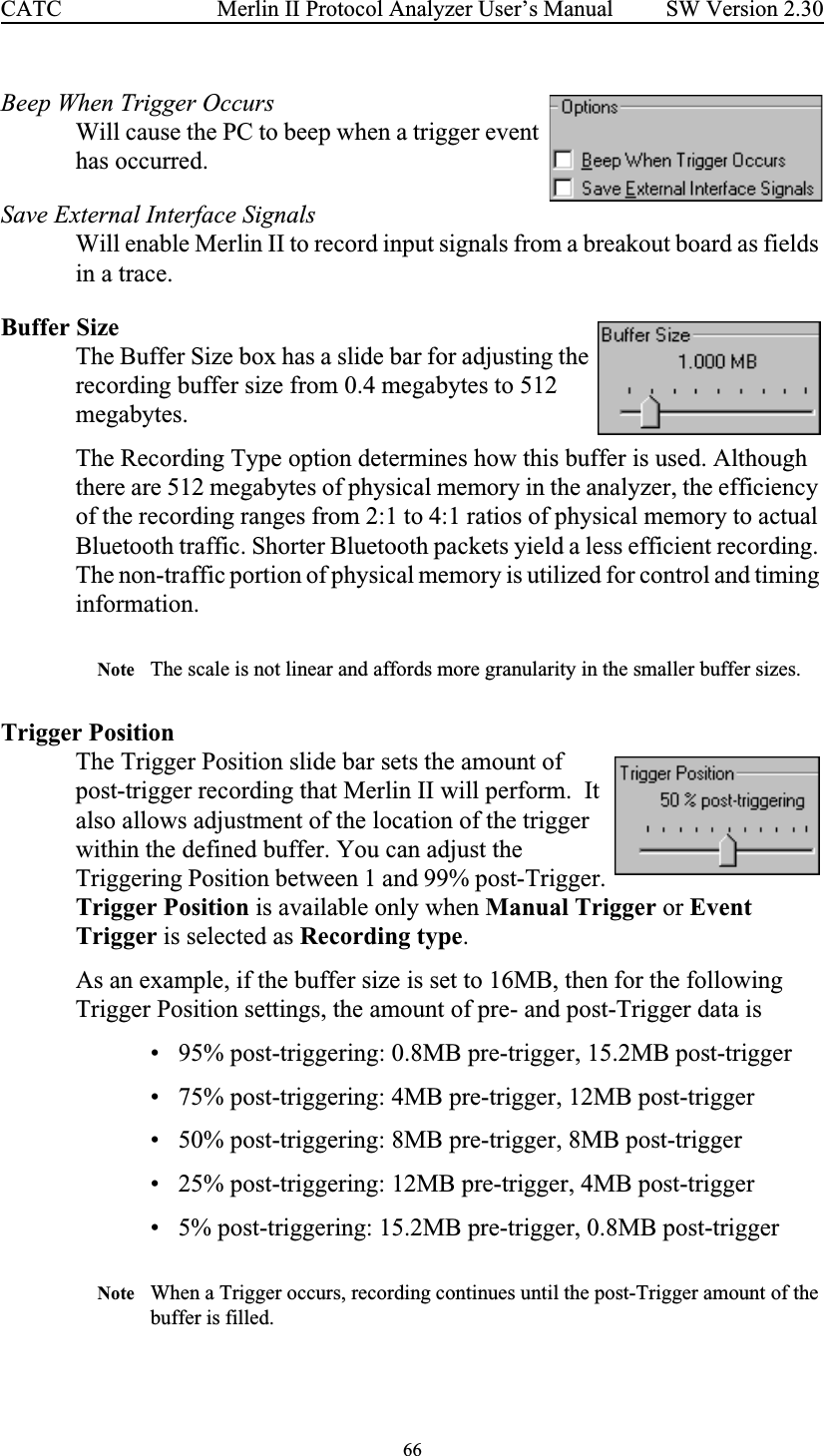 66 Merlin II Protocol Analyzer User’s ManualCATC SW Version 2.30Beep When Trigger Occurs Will cause the PC to beep when a trigger event has occurred.Save External Interface SignalsWill enable Merlin II to record input signals from a breakout board as fields in a trace.Buffer SizeThe Buffer Size box has a slide bar for adjusting the recording buffer size from 0.4 megabytes to 512 megabytes. The Recording Type option determines how this buffer is used. Although there are 512 megabytes of physical memory in the analyzer, the efficiency of the recording ranges from 2:1 to 4:1 ratios of physical memory to actual Bluetooth traffic. Shorter Bluetooth packets yield a less efficient recording. The non-traffic portion of physical memory is utilized for control and timing information.Note The scale is not linear and affords more granularity in the smaller buffer sizes. Trigger PositionThe Trigger Position slide bar sets the amount of post-trigger recording that Merlin II will perform.  It also allows adjustment of the location of the trigger within the defined buffer. You can adjust the Triggering Position between 1 and 99% post-Trigger. Trigger Position is available only when Manual Trigger or Event Trigger is selected as Recording type.As an example, if the buffer size is set to 16MB, then for the following Trigger Position settings, the amount of pre- and post-Trigger data is• 95% post-triggering: 0.8MB pre-trigger, 15.2MB post-trigger• 75% post-triggering: 4MB pre-trigger, 12MB post-trigger• 50% post-triggering: 8MB pre-trigger, 8MB post-trigger • 25% post-triggering: 12MB pre-trigger, 4MB post-trigger• 5% post-triggering: 15.2MB pre-trigger, 0.8MB post-triggerNote When a Trigger occurs, recording continues until the post-Trigger amount of the buffer is filled.