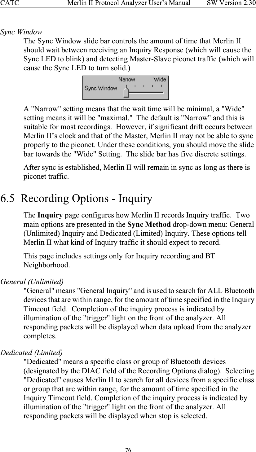 76 Merlin II Protocol Analyzer User’s ManualCATC SW Version 2.30Sync WindowThe Sync Window slide bar controls the amount of time that Merlin II should wait between receiving an Inquiry Response (which will cause the Sync LED to blink) and detecting Master-Slave piconet traffic (which will cause the Sync LED to turn solid.)  A &quot;Narrow&quot; setting means that the wait time will be minimal, a &quot;Wide&quot; setting means it will be &quot;maximal.&quot;  The default is &quot;Narrow&quot; and this is suitable for most recordings.  However, if significant drift occurs between Merlin II’s clock and that of the Master, Merlin II may not be able to sync properly to the piconet. Under these conditions, you should move the slide bar towards the &quot;Wide&quot; Setting.  The slide bar has five discrete settings. After sync is established, Merlin II will remain in sync as long as there is piconet traffic.6.5  Recording Options - InquiryThe Inquiry page configures how Merlin II records Inquiry traffic.  Two main options are presented in the Sync Method drop-down menu: General (Unlimited) Inquiry and Dedicated (Limited) Inquiry. These options tell Merlin II what kind of Inquiry traffic it should expect to record.This page includes settings only for Inquiry recording and BT Neighborhood. General (Unlimited)&quot;General&quot; means &quot;General Inquiry&quot; and is used to search for ALL Bluetooth devices that are within range, for the amount of time specified in the Inquiry Timeout field.  Completion of the inquiry process is indicated by illumination of the &quot;trigger&quot; light on the front of the analyzer. All responding packets will be displayed when data upload from the analyzer completes.Dedicated (Limited)&quot;Dedicated&quot; means a specific class or group of Bluetooth devices (designated by the DIAC field of the Recording Options dialog).  Selecting &quot;Dedicated&quot; causes Merlin II to search for all devices from a specific class or group that are within range, for the amount of time specified in the Inquiry Timeout field. Completion of the inquiry process is indicated by illumination of the &quot;trigger&quot; light on the front of the analyzer. All responding packets will be displayed when stop is selected.