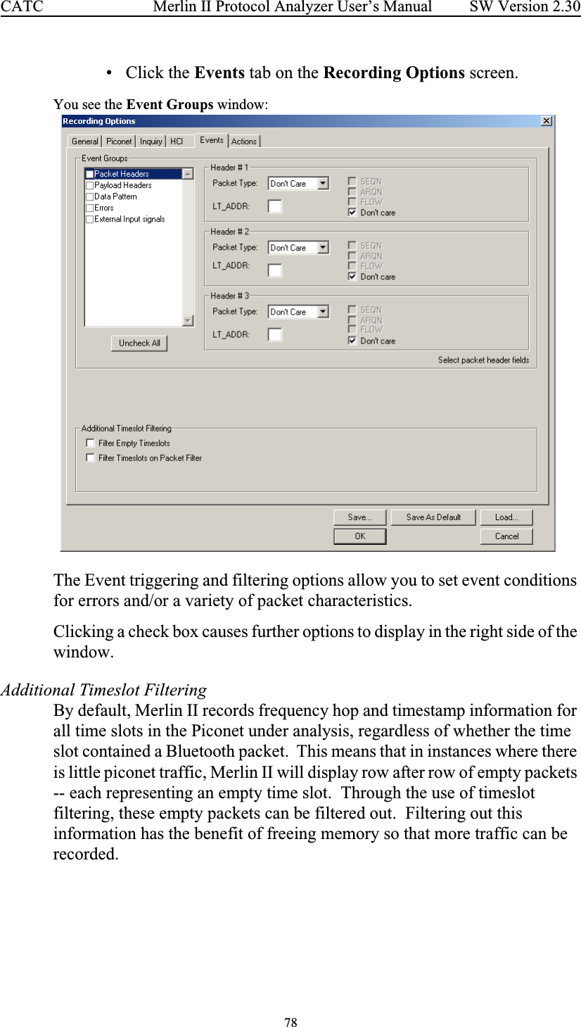 78 Merlin II Protocol Analyzer User’s ManualCATC SW Version 2.30• Click the Events tab on the Recording Options screen.You see the Event Groups window:The Event triggering and filtering options allow you to set event conditions for errors and/or a variety of packet characteristics.  Clicking a check box causes further options to display in the right side of the window.Additional Timeslot FilteringBy default, Merlin II records frequency hop and timestamp information for all time slots in the Piconet under analysis, regardless of whether the time slot contained a Bluetooth packet.  This means that in instances where there is little piconet traffic, Merlin II will display row after row of empty packets -- each representing an empty time slot.  Through the use of timeslot filtering, these empty packets can be filtered out.  Filtering out this information has the benefit of freeing memory so that more traffic can be recorded.