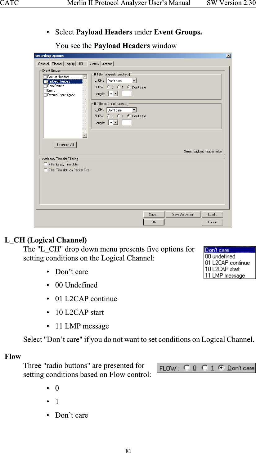  81 Merlin II Protocol Analyzer User’s ManualCATC SW Version 2.30• Select Payload Headers under Event Groups.You see the Payload Headers windowL_CH (Logical Channel)The &quot;L_CH&quot; drop down menu presents five options for setting conditions on the Logical Channel:  • Don’t care• 00 Undefined• 01 L2CAP continue• 10 L2CAP start• 11 LMP messageSelect &quot;Don’t care&quot; if you do not want to set conditions on Logical Channel. FlowThree &quot;radio buttons&quot; are presented for setting conditions based on Flow control:•0•1• Don’t care