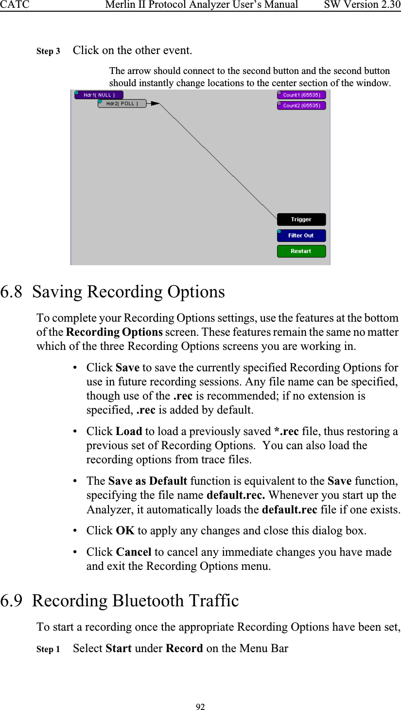 92 Merlin II Protocol Analyzer User’s ManualCATC SW Version 2.30Step 3 Click on the other event.The arrow should connect to the second button and the second button should instantly change locations to the center section of the window.6.8  Saving Recording OptionsTo complete your Recording Options settings, use the features at the bottom of the Recording Options screen. These features remain the same no matter which of the three Recording Options screens you are working in.•Click Save to save the currently specified Recording Options for use in future recording sessions. Any file name can be specified, though use of the .rec is recommended; if no extension is specified, .rec is added by default.•Click Load to load a previously saved *.rec file, thus restoring a previous set of Recording Options.  You can also load the recording options from trace files.• The Save as Default function is equivalent to the Save function, specifying the file name default.rec. Whenever you start up the Analyzer, it automatically loads the default.rec file if one exists.•Click OK to apply any changes and close this dialog box.•Click Cancel to cancel any immediate changes you have made and exit the Recording Options menu.6.9  Recording Bluetooth TrafficTo start a recording once the appropriate Recording Options have been set,Step 1 Select Start under Record on the Menu Bar
