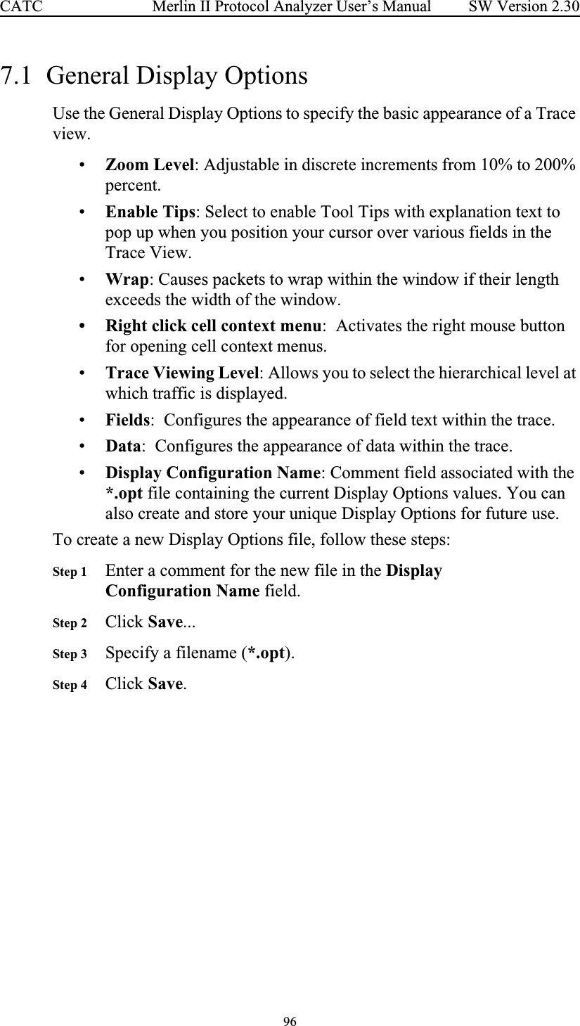 96 Merlin II Protocol Analyzer User’s ManualCATC SW Version 2.307.1  General Display OptionsUse the General Display Options to specify the basic appearance of a Trace view.•Zoom Level: Adjustable in discrete increments from 10% to 200% percent.•Enable Tips: Select to enable Tool Tips with explanation text to pop up when you position your cursor over various fields in the Trace View.•Wrap: Causes packets to wrap within the window if their length exceeds the width of the window.• Right click cell context menu:  Activates the right mouse button for opening cell context menus.•Trace Viewing Level: Allows you to select the hierarchical level at which traffic is displayed.•Fields:  Configures the appearance of field text within the trace.•Data:  Configures the appearance of data within the trace.•Display Configuration Name: Comment field associated with the *.opt file containing the current Display Options values. You can also create and store your unique Display Options for future use. To create a new Display Options file, follow these steps:Step 1 Enter a comment for the new file in the Display Configuration Name field.Step 2 Click Save...Step 3 Specify a filename (*.opt).Step 4 Click Save.