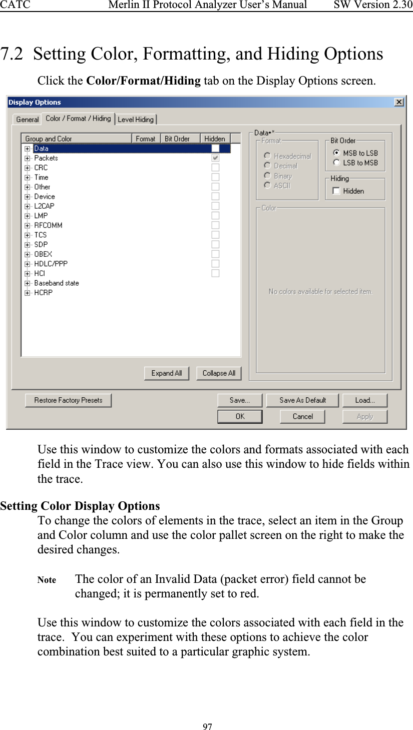  97 Merlin II Protocol Analyzer User’s ManualCATC SW Version 2.307.2  Setting Color, Formatting, and Hiding OptionsClick the Color/Format/Hiding tab on the Display Options screen.  Use this window to customize the colors and formats associated with each field in the Trace view. You can also use this window to hide fields within the trace.Setting Color Display Options To change the colors of elements in the trace, select an item in the Group and Color column and use the color pallet screen on the right to make the desired changes.Note The color of an Invalid Data (packet error) field cannot be changed; it is permanently set to red.Use this window to customize the colors associated with each field in the trace.  You can experiment with these options to achieve the color combination best suited to a particular graphic system.