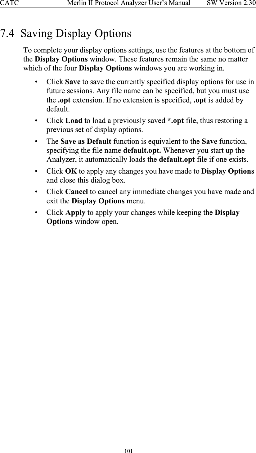  101 Merlin II Protocol Analyzer User’s ManualCATC SW Version 2.307.4  Saving Display Options To complete your display options settings, use the features at the bottom of the Display Options window. These features remain the same no matter which of the four Display Options windows you are working in.• Click Save to save the currently specified display options for use in future sessions. Any file name can be specified, but you must use the .opt extension. If no extension is specified, .opt is added by default.• Click Load to load a previously saved *.opt file, thus restoring a previous set of display options.• The Save as Default function is equivalent to the Save function, specifying the file name default.opt. Whenever you start up the Analyzer, it automatically loads the default.opt file if one exists.• Click OK to apply any changes you have made to Display Options and close this dialog box.• Click Cancel to cancel any immediate changes you have made and exit the Display Options menu.• Click Apply to apply your changes while keeping the Display Options window open.