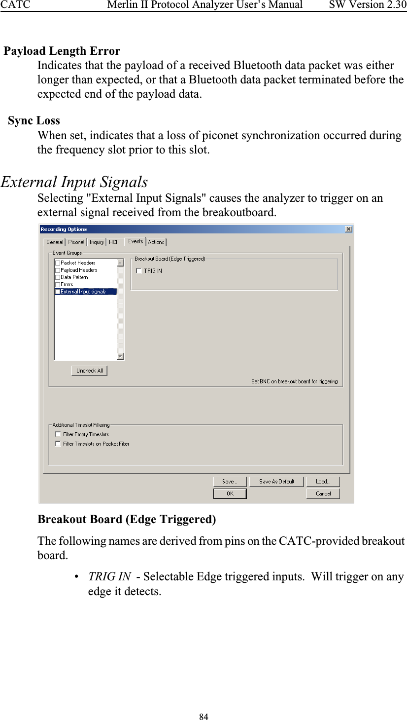 84 Merlin II Protocol Analyzer User’s ManualCATC SW Version 2.30 Payload Length ErrorIndicates that the payload of a received Bluetooth data packet was either longer than expected, or that a Bluetooth data packet terminated before the expected end of the payload data.Sync LossWhen set, indicates that a loss of piconet synchronization occurred during the frequency slot prior to this slot.External Input SignalsSelecting &quot;External Input Signals&quot; causes the analyzer to trigger on an external signal received from the breakoutboard.   Breakout Board (Edge Triggered)The following names are derived from pins on the CATC-provided breakout board.•TRIG IN  - Selectable Edge triggered inputs.  Will trigger on any edge it detects.  