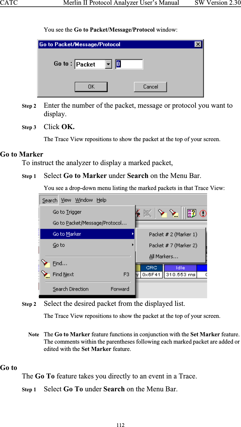 112 Merlin II Protocol Analyzer User’s ManualCATC SW Version 2.30You see the Go to Packet/Message/Protocol window:Step 2 Enter the number of the packet, message or protocol you want to display.Step 3 Click OK.The Trace View repositions to show the packet at the top of your screen.Go to MarkerTo instruct the analyzer to display a marked packet,Step 1 Select Go to Marker under Search on the Menu Bar.You see a drop-down menu listing the marked packets in that Trace View:Step 2 Select the desired packet from the displayed list.The Trace View repositions to show the packet at the top of your screen.Note The Go to Marker feature functions in conjunction with the Set Marker feature. The comments within the parentheses following each marked packet are added or edited with the Set Marker feature. Go toThe Go To feature takes you directly to an event in a Trace.Step 1 Select Go To under Search on the Menu Bar.