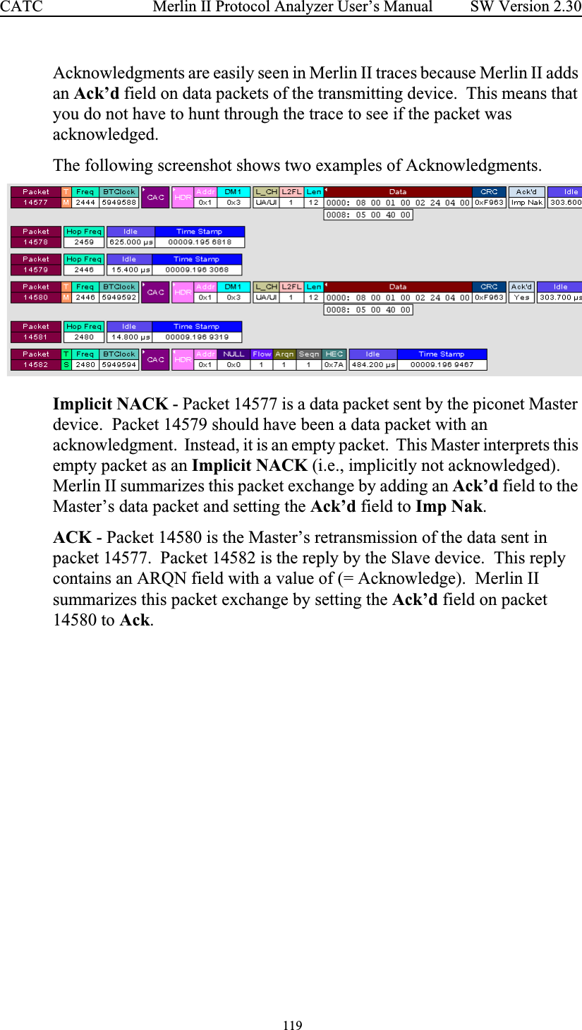  119 Merlin II Protocol Analyzer User’s ManualCATC SW Version 2.30Acknowledgments are easily seen in Merlin II traces because Merlin II adds an Ack’d field on data packets of the transmitting device.  This means that you do not have to hunt through the trace to see if the packet was acknowledged. The following screenshot shows two examples of Acknowledgments.  Implicit NACK - Packet 14577 is a data packet sent by the piconet Master device.  Packet 14579 should have been a data packet with an acknowledgment.  Instead, it is an empty packet.  This Master interprets this empty packet as an Implicit NACK (i.e., implicitly not acknowledged).  Merlin II summarizes this packet exchange by adding an Ack’d field to the Master’s data packet and setting the Ack’d field to Imp Nak.ACK - Packet 14580 is the Master’s retransmission of the data sent in packet 14577.  Packet 14582 is the reply by the Slave device.  This reply contains an ARQN field with a value of (= Acknowledge).  Merlin II summarizes this packet exchange by setting the Ack’d field on packet 14580 to Ack.