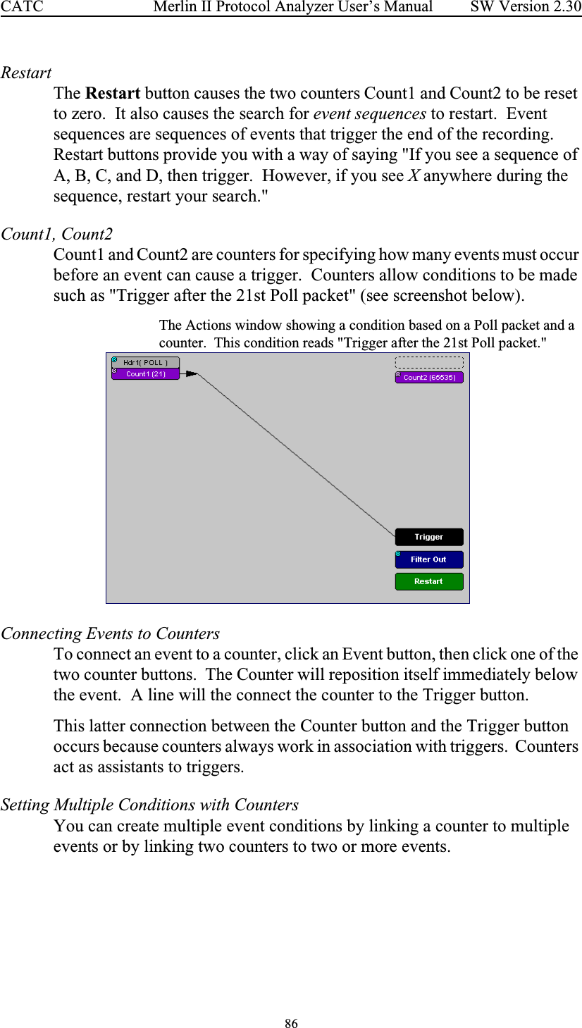 86 Merlin II Protocol Analyzer User’s ManualCATC SW Version 2.30RestartThe Restart button causes the two counters Count1 and Count2 to be reset to zero.  It also causes the search for event sequences to restart.  Event sequences are sequences of events that trigger the end of the recording.  Restart buttons provide you with a way of saying &quot;If you see a sequence of A, B, C, and D, then trigger.  However, if you see X anywhere during the sequence, restart your search.&quot;  Count1, Count2Count1 and Count2 are counters for specifying how many events must occur before an event can cause a trigger.  Counters allow conditions to be made such as &quot;Trigger after the 21st Poll packet&quot; (see screenshot below).The Actions window showing a condition based on a Poll packet and a counter.  This condition reads &quot;Trigger after the 21st Poll packet.&quot;Connecting Events to CountersTo connect an event to a counter, click an Event button, then click one of the two counter buttons.  The Counter will reposition itself immediately below the event.  A line will the connect the counter to the Trigger button.  This latter connection between the Counter button and the Trigger button occurs because counters always work in association with triggers.  Counters act as assistants to triggers.Setting Multiple Conditions with CountersYou can create multiple event conditions by linking a counter to multiple events or by linking two counters to two or more events.