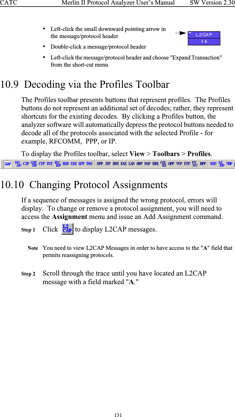  131 Merlin II Protocol Analyzer User’s ManualCATC SW Version 2.30•Left-click the small downward pointing arrow in the message/protocol header•Double-click a message/protocol header•Left-click the message/protocol header and choose &quot;Expand Transaction&quot; from the short-cut menu10.9  Decoding via the Profiles ToolbarThe Profiles toolbar presents buttons that represent profiles.  The Profiles buttons do not represent an additional set of decodes; rather, they represent shortcuts for the existing decodes.  By clicking a Profiles button, the analyzer software will automatically depress the protocol buttons needed to decode all of the protocols associated with the selected Profile - for example, RFCOMM,  PPP, or IP.To display the Profiles toolbar, select View &gt; Toolbars &gt; Profiles.  10.10  Changing Protocol AssignmentsIf a sequence of messages is assigned the wrong protocol, errors will display.  To change or remove a protocol assignment, you will need to access the Assignment menu and issue an Add Assignment command.Step 1 Click    to display L2CAP messages.Note You need to view L2CAP Messages in order to have access to the &quot;A&quot; field that permits reassigning protocols.Step 2 Scroll through the trace until you have located an L2CAP message with a field marked &quot;A.&quot;