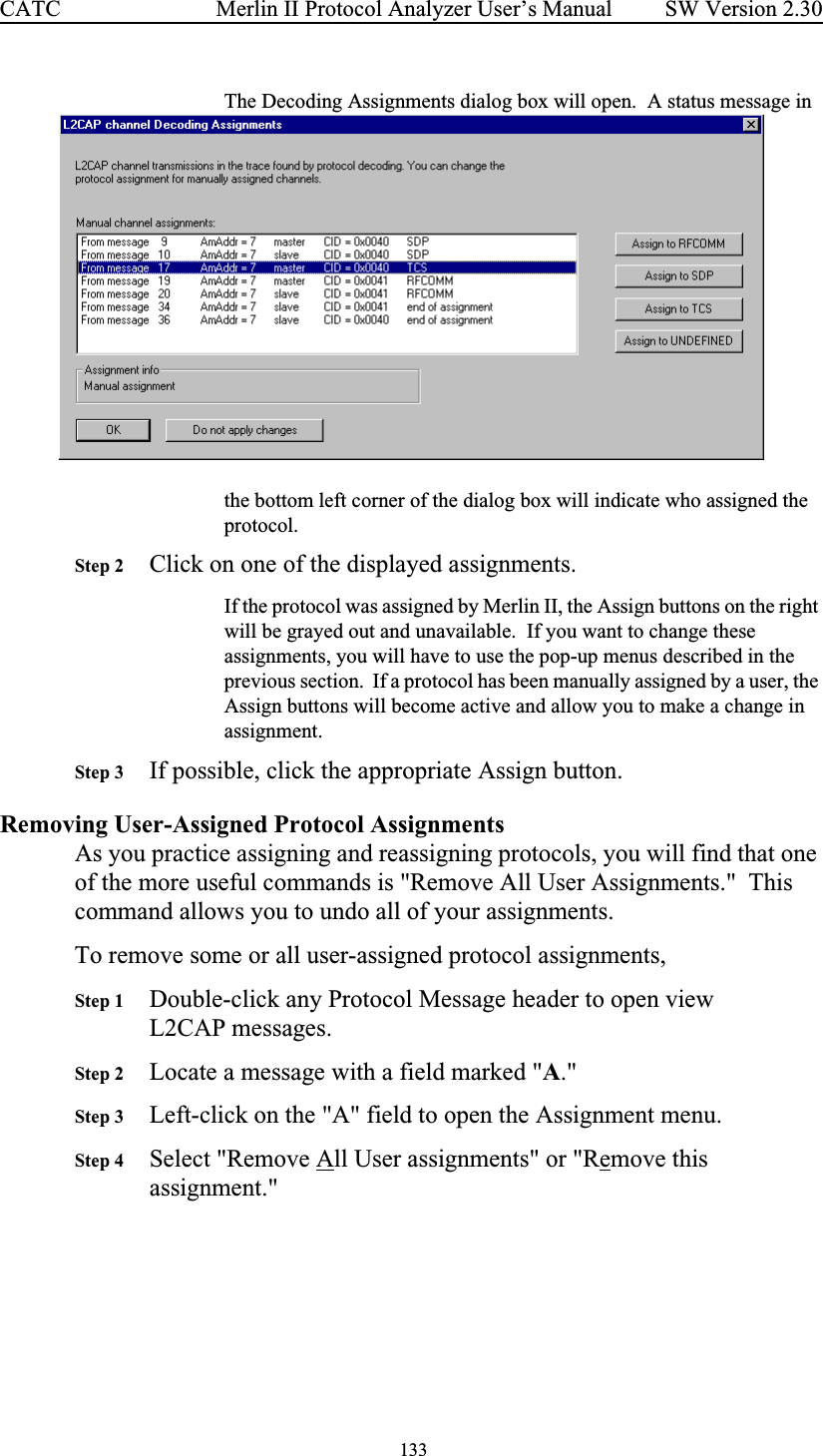  133 Merlin II Protocol Analyzer User’s ManualCATC SW Version 2.30The Decoding Assignments dialog box will open.  A status message in the bottom left corner of the dialog box will indicate who assigned the protocol.  Step 2 Click on one of the displayed assignments.If the protocol was assigned by Merlin II, the Assign buttons on the right will be grayed out and unavailable.  If you want to change these assignments, you will have to use the pop-up menus described in the previous section.  If a protocol has been manually assigned by a user, the Assign buttons will become active and allow you to make a change in assignment.Step 3 If possible, click the appropriate Assign button.Removing User-Assigned Protocol AssignmentsAs you practice assigning and reassigning protocols, you will find that one of the more useful commands is &quot;Remove All User Assignments.&quot;  This command allows you to undo all of your assignments.To remove some or all user-assigned protocol assignments, Step 1 Double-click any Protocol Message header to open view  L2CAP messages.Step 2 Locate a message with a field marked &quot;A.&quot;Step 3 Left-click on the &quot;A&quot; field to open the Assignment menu.Step 4 Select &quot;Remove All User assignments&quot; or &quot;Remove this assignment.&quot;