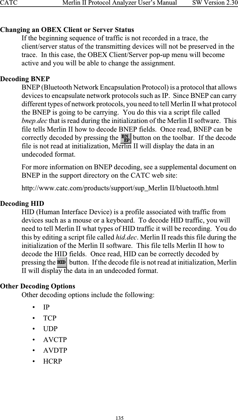  135 Merlin II Protocol Analyzer User’s ManualCATC SW Version 2.30Changing an OBEX Client or Server StatusIf the beginning sequence of traffic is not recorded in a trace, the client/server status of the transmitting devices will not be preserved in the trace.  In this case, the OBEX Client/Server pop-up menu will become active and you will be able to change the assignment.Decoding BNEPBNEP (Bluetooth Network Encapsulation Protocol) is a protocol that allows devices to encapsulate network protocols such as IP.  Since BNEP can carry different types of network protocols, you need to tell Merlin II what protocol the BNEP is going to be carrying.  You do this via a script file called bnep.dec that is read during the initialization of the Merlin II software.  This file tells Merlin II how to decode BNEP fields.  Once read, BNEP can be correctly decoded by pressing the   button on the toolbar.  If the decode file is not read at initialization, Merlin II will display the data in an undecoded format.For more information on BNEP decoding, see a supplemental document on BNEP in the support directory on the CATC web site:http://www.catc.com/products/support/sup_Merlin II/bluetooth.htmlDecoding HIDHID (Human Interface Device) is a profile associated with traffic from devices such as a mouse or a keyboard.  To decode HID traffic, you will need to tell Merlin II what types of HID traffic it will be recording.  You do this by editing a script file called hid.dec. Merlin II reads this file during the initialization of the Merlin II software.  This file tells Merlin II how to decode the HID fields.  Once read, HID can be correctly decoded by pressing the   button.  If the decode file is not read at initialization, Merlin II will display the data in an undecoded format.Other Decoding OptionsOther decoding options include the following:•IP•TCP• UDP• AVCTP• AVDTP•HCRP