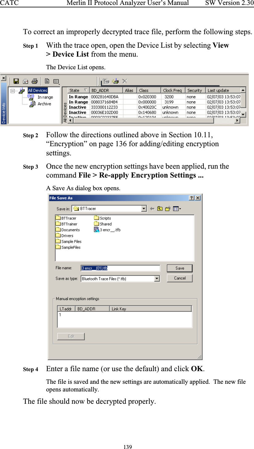  139 Merlin II Protocol Analyzer User’s ManualCATC SW Version 2.30To correct an improperly decrypted trace file, perform the following steps.Step 1 With the trace open, open the Device List by selecting View &gt; Device List from the menu.The Device List opens.Step 2 Follow the directions outlined above in Section 10.11, “Encryption” on page 136 for adding/editing encryption settings.Step 3 Once the new encryption settings have been applied, run the command File &gt; Re-apply Encryption Settings ...A Save As dialog box opens.   Step 4 Enter a file name (or use the default) and click OK.  The file is saved and the new settings are automatically applied.  The new file opens automatically.The file should now be decrypted properly.