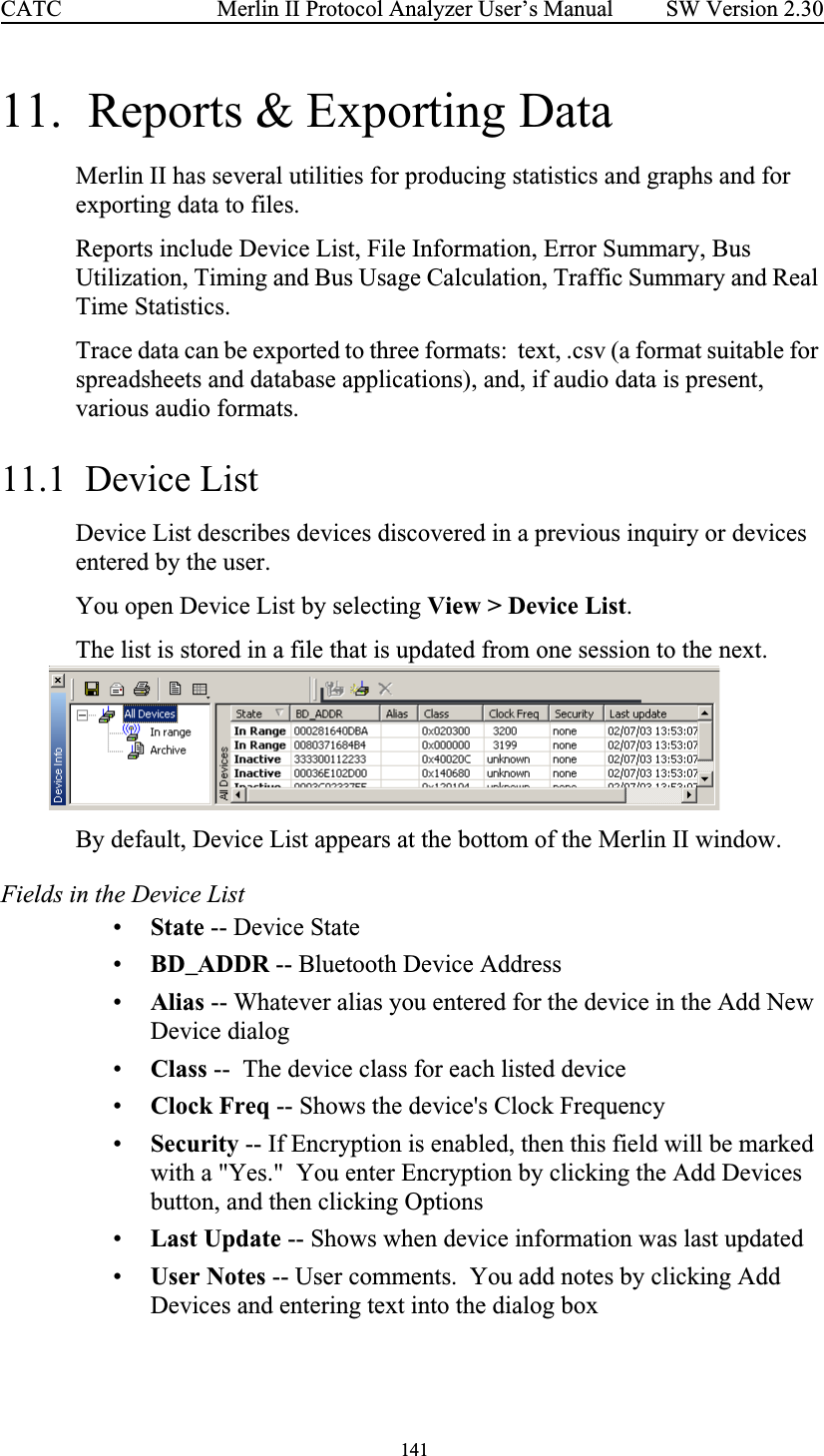  141 Merlin II Protocol Analyzer User’s ManualCATC SW Version 2.3011.  Reports &amp; Exporting DataMerlin II has several utilities for producing statistics and graphs and for exporting data to files.Reports include Device List, File Information, Error Summary, Bus Utilization, Timing and Bus Usage Calculation, Traffic Summary and Real Time Statistics.Trace data can be exported to three formats:  text, .csv (a format suitable for spreadsheets and database applications), and, if audio data is present, various audio formats.11.1  Device ListDevice List describes devices discovered in a previous inquiry or devices entered by the user. You open Device List by selecting View &gt; Device List.The list is stored in a file that is updated from one session to the next. By default, Device List appears at the bottom of the Merlin II window.  Fields in the Device List•State -- Device State•BD_ADDR -- Bluetooth Device Address•Alias -- Whatever alias you entered for the device in the Add New Device dialog•Class --  The device class for each listed device•Clock Freq -- Shows the device&apos;s Clock Frequency•Security -- If Encryption is enabled, then this field will be marked with a &quot;Yes.&quot;  You enter Encryption by clicking the Add Devices button, and then clicking Options•Last Update -- Shows when device information was last updated•User Notes -- User comments.  You add notes by clicking Add Devices and entering text into the dialog box