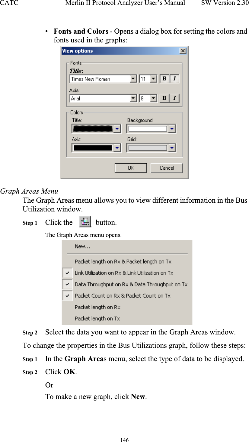 146 Merlin II Protocol Analyzer User’s ManualCATC SW Version 2.30•Fonts and Colors - Opens a dialog box for setting the colors and fonts used in the graphs:Graph Areas MenuThe Graph Areas menu allows you to view different information in the Bus Utilization window. Step 1 Click the  button.The Graph Areas menu opens. Step 2 Select the data you want to appear in the Graph Areas window. To change the properties in the Bus Utilizations graph, follow these steps:Step 1 In the Graph Areas menu, select the type of data to be displayed. Step 2 Click OK.OrTo make a new graph, click New.