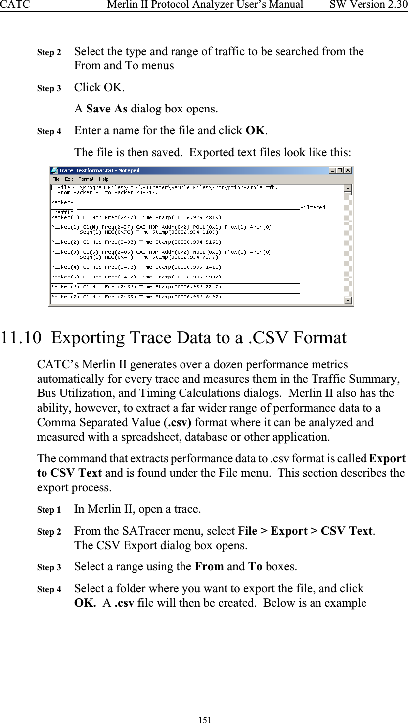  151 Merlin II Protocol Analyzer User’s ManualCATC SW Version 2.30Step 2 Select the type and range of traffic to be searched from the From and To menusStep 3 Click OK.A Save As dialog box opens.Step 4 Enter a name for the file and click OK.The file is then saved.  Exported text files look like this:  11.10  Exporting Trace Data to a .CSV FormatCATC’s Merlin II generates over a dozen performance metrics automatically for every trace and measures them in the Traffic Summary, Bus Utilization, and Timing Calculations dialogs.  Merlin II also has the ability, however, to extract a far wider range of performance data to a Comma Separated Value (.csv) format where it can be analyzed and measured with a spreadsheet, database or other application.  The command that extracts performance data to .csv format is called Export to CSV Text and is found under the File menu.  This section describes the export process.Step 1 In Merlin II, open a trace.Step 2 From the SATracer menu, select File &gt; Export &gt; CSV Text.  The CSV Export dialog box opens.  Step 3 Select a range using the From and To boxes.Step 4 Select a folder where you want to export the file, and click OK.  A .csv file will then be created.  Below is an example 