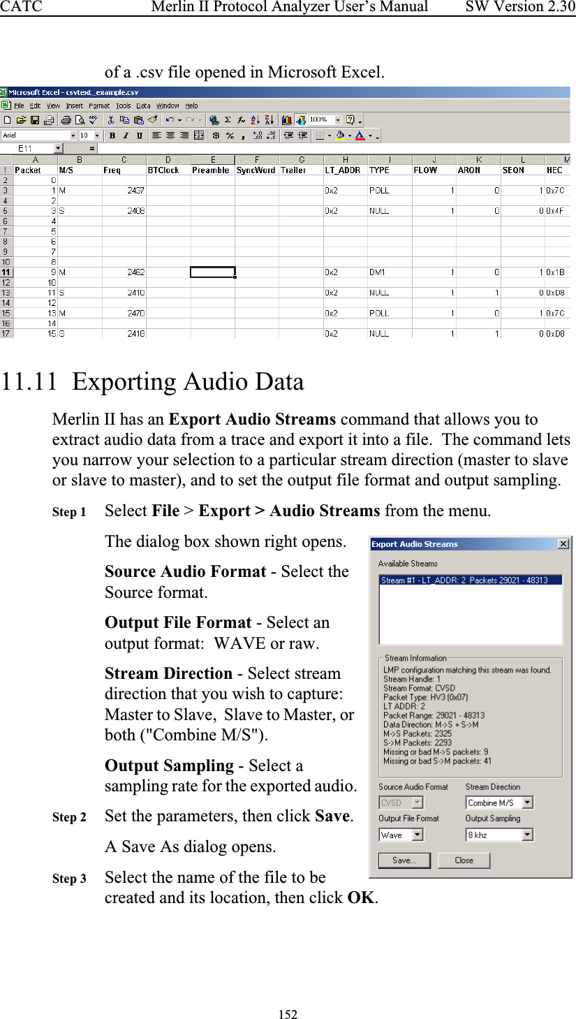 152 Merlin II Protocol Analyzer User’s ManualCATC SW Version 2.30of a .csv file opened in Microsoft Excel.  11.11  Exporting Audio DataMerlin II has an Export Audio Streams command that allows you to extract audio data from a trace and export it into a file.  The command lets you narrow your selection to a particular stream direction (master to slave or slave to master), and to set the output file format and output sampling.Step 1 Select File &gt; Export &gt; Audio Streams from the menu.The dialog box shown right opens.  Source Audio Format - Select the Source format.Output File Format - Select an output format:  WAVE or raw.Stream Direction - Select stream direction that you wish to capture:  Master to Slave,  Slave to Master, or both (&quot;Combine M/S&quot;).Output Sampling - Select a sampling rate for the exported audio.Step 2 Set the parameters, then click Save.A Save As dialog opens. Step 3 Select the name of the file to be created and its location, then click OK.