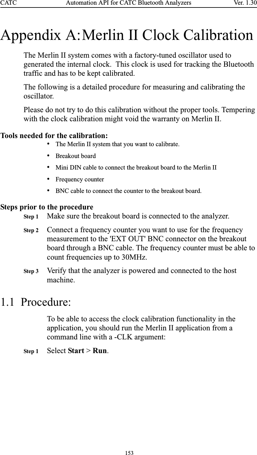 153Automation API for CATC Bluetooth AnalyzersCATC Ve r. 1.3 0Appendix A:Merlin II Clock CalibrationThe Merlin II system comes with a factory-tuned oscillator used to generated the internal clock.  This clock is used for tracking the Bluetooth traffic and has to be kept calibrated.The following is a detailed procedure for measuring and calibrating the oscillator. Please do not try to do this calibration without the proper tools. Tempering with the clock calibration might void the warranty on Merlin II. Tools needed for the calibration:•The Merlin II system that you want to calibrate.•Breakout board•Mini DIN cable to connect the breakout board to the Merlin II•Frequency counter•BNC cable to connect the counter to the breakout board.Steps prior to the procedureStep 1 Make sure the breakout board is connected to the analyzer.Step 2 Connect a frequency counter you want to use for the frequency measurement to the &apos;EXT OUT&apos; BNC connector on the breakout board through a BNC cable. The frequency counter must be able to count frequencies up to 30MHz.Step 3 Verify that the analyzer is powered and connected to the host machine.1.1  Procedure:To be able to access the clock calibration functionality in the application, you should run the Merlin II application from a command line with a -CLK argument:Step 1 Select Start &gt; Run.