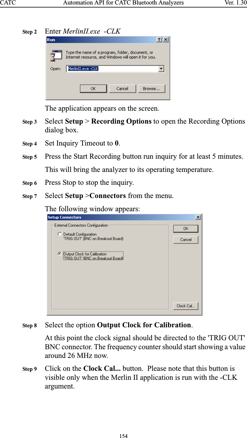 154Automation API for CATC Bluetooth AnalyzersCATC Ve r. 1.3 0Step 2 Enter MerlinII.exe  -CLK  The application appears on the screen.Step 3 Select Setup &gt; Recording Options to open the Recording Options dialog box.Step 4 Set Inquiry Timeout to 0.Step 5 Press the Start Recording button run inquiry for at least 5 minutes. This will bring the analyzer to its operating temperature.Step 6 Press Stop to stop the inquiry.Step 7 Select Setup &gt;Connectors from the menu.The following window appears:  Step 8 Select the option Output Clock for Calibration.At this point the clock signal should be directed to the &apos;TRIG OUT&apos; BNC connector. The frequency counter should start showing a value around 26 MHz now.Step 9 Click on the Clock Cal... button.  Please note that this button is visible only when the Merlin II application is run with the -CLK argument.