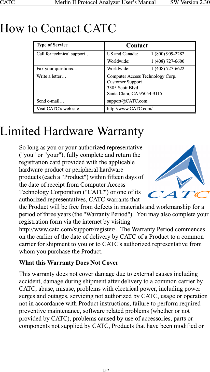  157 Merlin II Protocol Analyzer User’s ManualCATC SW Version 2.30How to Contact CATCLimited Hardware WarrantySo long as you or your authorized representative (&quot;you&quot; or &quot;your&quot;), fully complete and return the registration card provided with the applicable hardware product or peripheral hardware products (each a &quot;Product&quot;) within fifteen days of the date of receipt from Computer Access Technology Corporation (&quot;CATC&quot;) or one of its authorized representatives, CATC warrants that the Product will be free from defects in materials and workmanship for a period of three years (the &quot;Warranty Period&quot;).  You may also complete your registration form via the internet by visiting http://www.catc.com/support/register/.  The Warranty Period commences on the earlier of the date of delivery by CATC of a Product to a common carrier for shipment to you or to CATC&apos;s authorized representative from whom you purchase the Product.What this Warranty Does Not CoverThis warranty does not cover damage due to external causes including accident, damage during shipment after delivery to a common carrier by CATC, abuse, misuse, problems with electrical power, including power surges and outages, servicing not authorized by CATC, usage or operation not in accordance with Product instructions, failure to perform required preventive maintenance, software related problems (whether or not provided by CATC), problems caused by use of accessories, parts or components not supplied by CATC, Products that have been modified or Type of Ser vice ContactCall for technical support… US and Canada: 1 (800) 909-2282Worldwide: 1 (408) 727-6600Fax your questions… Worldwide: 1 (408) 727-6622Write a letter… Computer Access Technology Corp.Customer Support3385 Scott BlvdSanta Clara, CA 95054-3115Send e-mail… support@CATC.comVisit CATC’s web site… http://www.CATC.com/