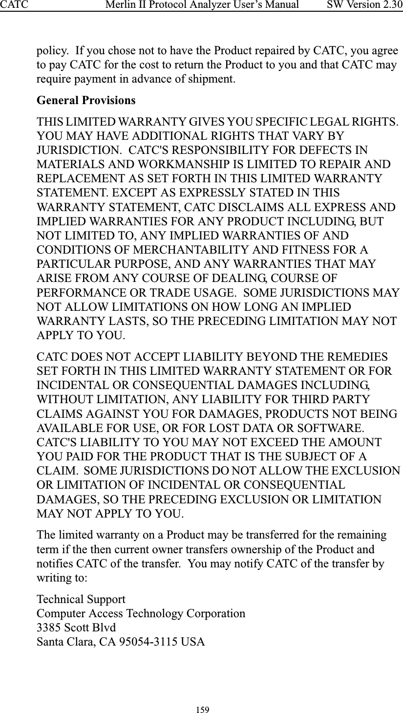  159 Merlin II Protocol Analyzer User’s ManualCATC SW Version 2.30policy.  If you chose not to have the Product repaired by CATC, you agree to pay CATC for the cost to return the Product to you and that CATC may require payment in advance of shipment.General ProvisionsTHIS LIMITED WARRANTY GIVES YOU SPECIFIC LEGAL RIGHTS.  YOU MAY HAVE ADDITIONAL RIGHTS THAT VARY BY JURISDICTION.  CATC&apos;S RESPONSIBILITY FOR DEFECTS IN MATERIALS AND WORKMANSHIP IS LIMITED TO REPAIR AND REPLACEMENT AS SET FORTH IN THIS LIMITED WARRANTY STATEMENT. EXCEPT AS EXPRESSLY STATED IN THIS WARRANTY STATEMENT, CATC DISCLAIMS ALL EXPRESS AND IMPLIED WARRANTIES FOR ANY PRODUCT INCLUDING, BUT NOT LIMITED TO, ANY IMPLIED WARRANTIES OF AND CONDITIONS OF MERCHANTABILITY AND FITNESS FOR A PARTICULAR PURPOSE, AND ANY WARRANTIES THAT MAY ARISE FROM ANY COURSE OF DEALING, COURSE OF PERFORMANCE OR TRADE USAGE.  SOME JURISDICTIONS MAY NOT ALLOW LIMITATIONS ON HOW LONG AN IMPLIED WARRANTY LASTS, SO THE PRECEDING LIMITATION MAY NOT APPLY TO YOU.CATC DOES NOT ACCEPT LIABILITY BEYOND THE REMEDIES SET FORTH IN THIS LIMITED WARRANTY STATEMENT OR FOR INCIDENTAL OR CONSEQUENTIAL DAMAGES INCLUDING, WITHOUT LIMITATION, ANY LIABILITY FOR THIRD PARTY CLAIMS AGAINST YOU FOR DAMAGES, PRODUCTS NOT BEING AVAILABLE FOR USE, OR FOR LOST DATA OR SOFTWARE.  CATC&apos;S LIABILITY TO YOU MAY NOT EXCEED THE AMOUNT YOU PAID FOR THE PRODUCT THAT IS THE SUBJECT OF A CLAIM.  SOME JURISDICTIONS DO NOT ALLOW THE EXCLUSION OR LIMITATION OF INCIDENTAL OR CONSEQUENTIAL DAMAGES, SO THE PRECEDING EXCLUSION OR LIMITATION MAY NOT APPLY TO YOU.The limited warranty on a Product may be transferred for the remaining term if the then current owner transfers ownership of the Product and notifies CATC of the transfer.  You may notify CATC of the transfer by writing to:Technical SupportComputer Access Technology Corporation 3385 Scott BlvdSanta Clara, CA 95054-3115 USA 
