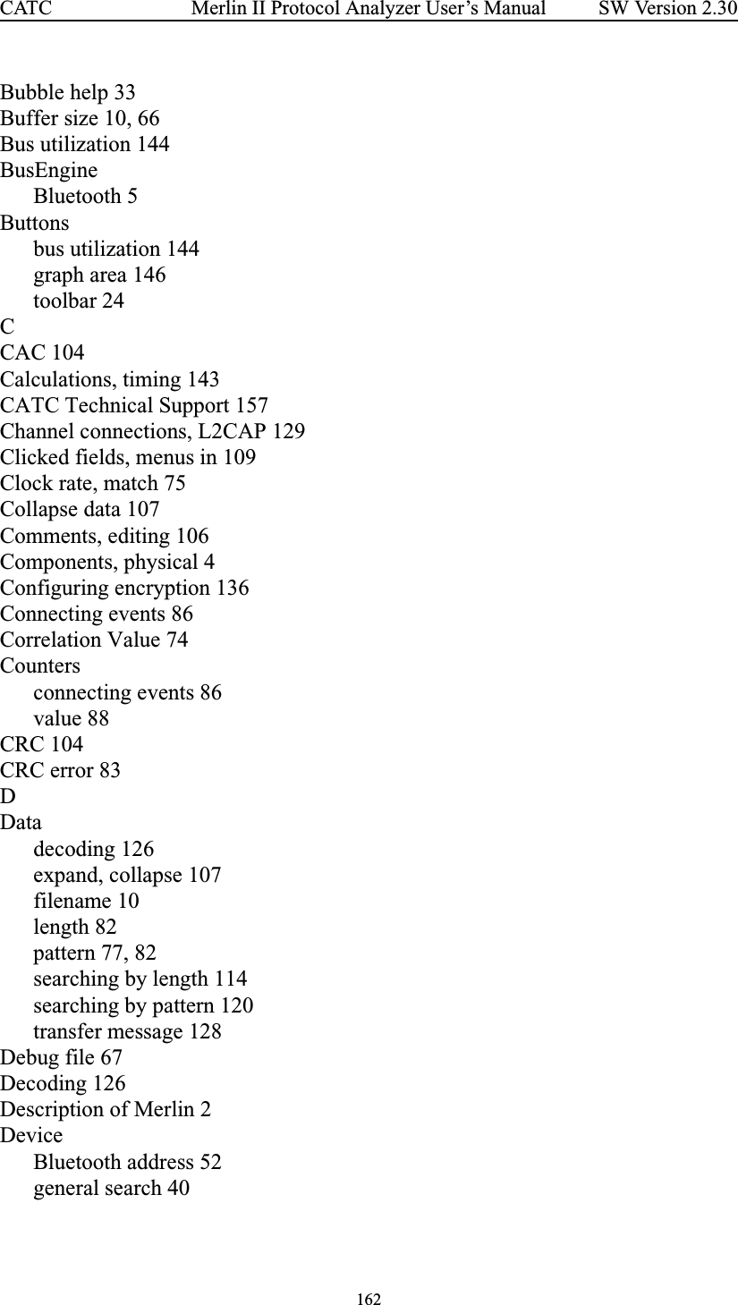 162Merlin II Protocol Analyzer User’s ManualCATC SW Version 2.30Bubble help 33Buffer size 10, 66Bus utilization 144BusEngineBluetooth 5Buttonsbus utilization 144graph area 146toolbar 24CCAC 104Calculations, timing 143CATC Technical Support 157Channel connections, L2CAP 129Clicked fields, menus in 109Clock rate, match 75Collapse data 107Comments, editing 106Components, physical 4Configuring encryption 136Connecting events 86Correlation Value 74Countersconnecting events 86value 88CRC 104CRC error 83DDatadecoding 126expand, collapse 107filename 10length 82pattern 77, 82searching by length 114searching by pattern 120transfer message 128Debug file 67Decoding 126Description of Merlin 2DeviceBluetooth address 52general search 40