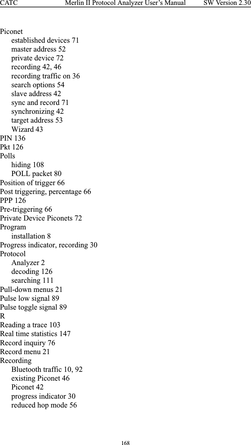 168Merlin II Protocol Analyzer User’s ManualCATC SW Version 2.30Piconetestablished devices 71master address 52private device 72recording 42, 46recording traffic on 36search options 54slave address 42sync and record 71synchronizing 42target address 53Wizard 43PIN 136Pkt 126Pollshiding 108POLL packet 80Position of trigger 66Post triggering, percentage 66PPP 126Pre-triggering 66Private Device Piconets 72Programinstallation 8Progress indicator, recording 30ProtocolAnalyzer 2decoding 126searching 111Pull-down menus 21Pulse low signal 89Pulse toggle signal 89RReading a trace 103Real time statistics 147Record inquiry 76Record menu 21RecordingBluetooth traffic 10, 92existing Piconet 46Piconet 42progress indicator 30reduced hop mode 56