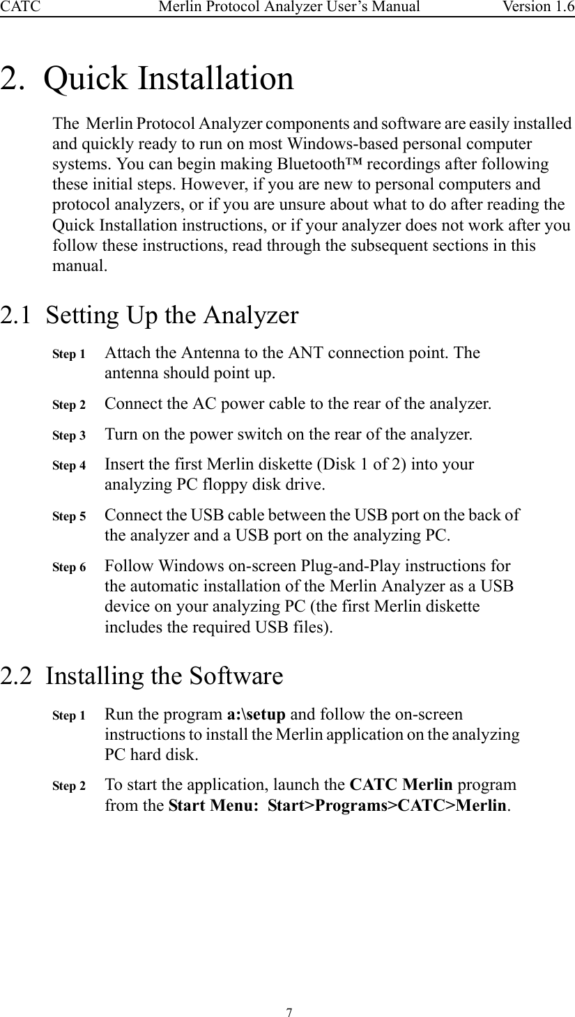  7 Merlin Protocol Analyzer User’s ManualCATC Version 1.62.  Quick Installation The  Merlin Protocol Analyzer components and software are easily installed and quickly ready to run on most Windows-based personal computer systems. You can begin making Bluetooth™ recordings after following these initial steps. However, if you are new to personal computers and protocol analyzers, or if you are unsure about what to do after reading the Quick Installation instructions, or if your analyzer does not work after you follow these instructions, read through the subsequent sections in this manual.2.1  Setting Up the AnalyzerStep 1 Attach the Antenna to the ANT connection point. The antenna should point up.Step 2 Connect the AC power cable to the rear of the analyzer.Step 3 Turn on the power switch on the rear of the analyzer.Step 4 Insert the first Merlin diskette (Disk 1 of 2) into your analyzing PC floppy disk drive.Step 5 Connect the USB cable between the USB port on the back of the analyzer and a USB port on the analyzing PC.Step 6 Follow Windows on-screen Plug-and-Play instructions for the automatic installation of the Merlin Analyzer as a USB device on your analyzing PC (the first Merlin diskette includes the required USB files).2.2  Installing the SoftwareStep 1 Run the program a:\setup and follow the on-screen instructions to install the Merlin application on the analyzing PC hard disk.Step 2 To start the application, launch the CATC Merlin program from the Start Menu:  Start&gt;Programs&gt;CATC&gt;Merlin.  
