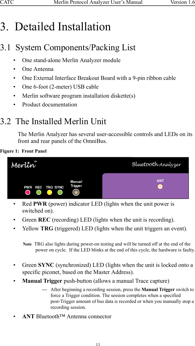  11 Merlin Protocol Analyzer User’s ManualCATC Version 1.63.  Detailed Installation3.1  System Components/Packing List• One stand-alone Merlin Analyzer module• One Antenna• One External Interface Breakout Board with a 9-pin ribbon cable• One 6-foot (2-meter) USB cable• Merlin software program installation diskette(s)• Product documentation3.2  The Installed Merlin UnitThe Merlin Analyzer has several user-accessible controls and LEDs on its front and rear panels of the OmniBus.Figure 1:  Front Panel •Red PWR (power) indicator LED (lights when the unit power is switched on).•Green REC (recording) LED (lights when the unit is recording).• Yellow TRG (triggered) LED (lights when the unit triggers an event).Note  TRG also lights during power-on testing and will be turned off at the end of the power on cycle.  If the LED blinks at the end of this cycle, the hardware is faulty.•Green SYNC (synchronized) LED (lights when the unit is locked onto a specific piconet, based on the Master Address).•Manual Trigger push-button (allows a manual Trace capture)—After beginning a recording session, press the Manual Trigger switch to force a Trigger condition. The session completes when a specified post-Trigger amount of bus data is recorded or when you manually stop a recording session. •ANT Bluetooth™ Antenna connector