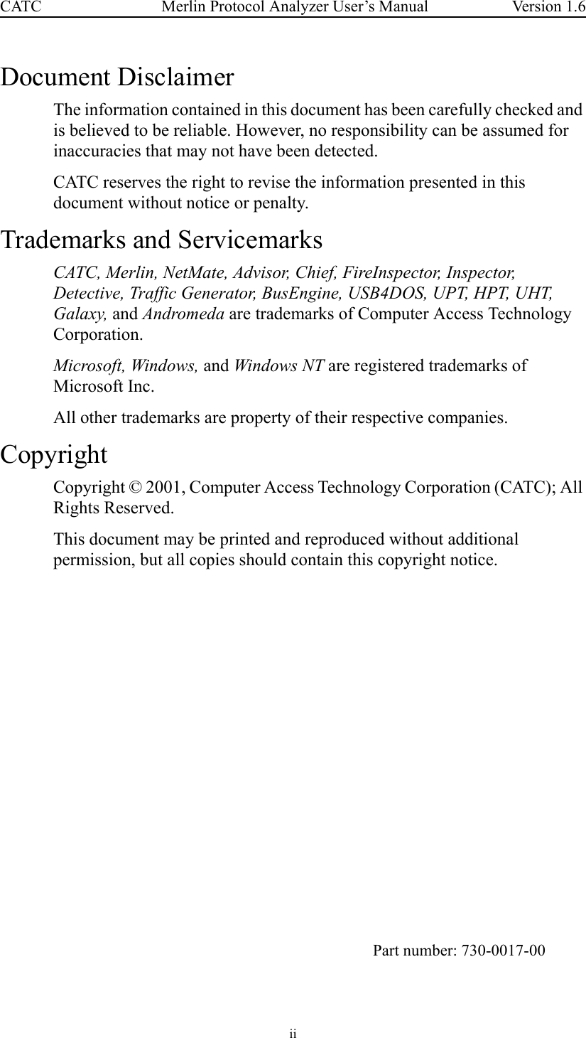 ii Merlin Protocol Analyzer User’s ManualCATC Version 1.6Document DisclaimerThe information contained in this document has been carefully checked and is believed to be reliable. However, no responsibility can be assumed for inaccuracies that may not have been detected.CATC reserves the right to revise the information presented in this document without notice or penalty.Trademarks and ServicemarksCATC, Merlin, NetMate, Advisor, Chief, FireInspector, Inspector, Detective, Traffic Generator, BusEngine, USB4DOS, UPT, HPT, UHT, Galaxy, and Andromeda are trademarks of Computer Access Technology Corporation. Microsoft, Windows, and Windows NT are registered trademarks of Microsoft Inc.All other trademarks are property of their respective companies.CopyrightCopyright © 2001, Computer Access Technology Corporation (CATC); All Rights Reserved.This document may be printed and reproduced without additional permission, but all copies should contain this copyright notice. Part number: 730-0017-00