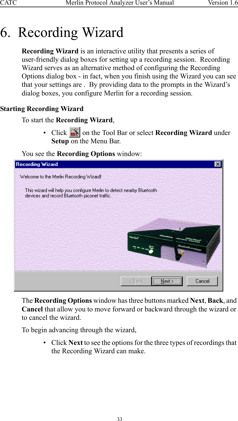  33 Merlin Protocol Analyzer User’s ManualCATC Version 1.66.  Recording WizardRecording Wizard is an interactive utility that presents a series of user-friendly dialog boxes for setting up a recording session.  Recording Wizard serves as an alternative method of configuring the Recording Options dialog box - in fact, when you finish using the Wizard you can see that your settings are .  By providing data to the prompts in the Wizard’s dialog boxes, you configure Merlin for a recording session.Starting Recording WizardTo start the Recording Wizard, • Click   on the Tool Bar or select Recording Wizard under Setup on the Menu Bar.You see the Recording Options window:The Recording Options window has three buttons marked Next, Back, and Cancel that allow you to move forward or backward through the wizard or to cancel the wizard.To begin advancing through the wizard,•Click Next to see the options for the three types of recordings that the Recording Wizard can make.
