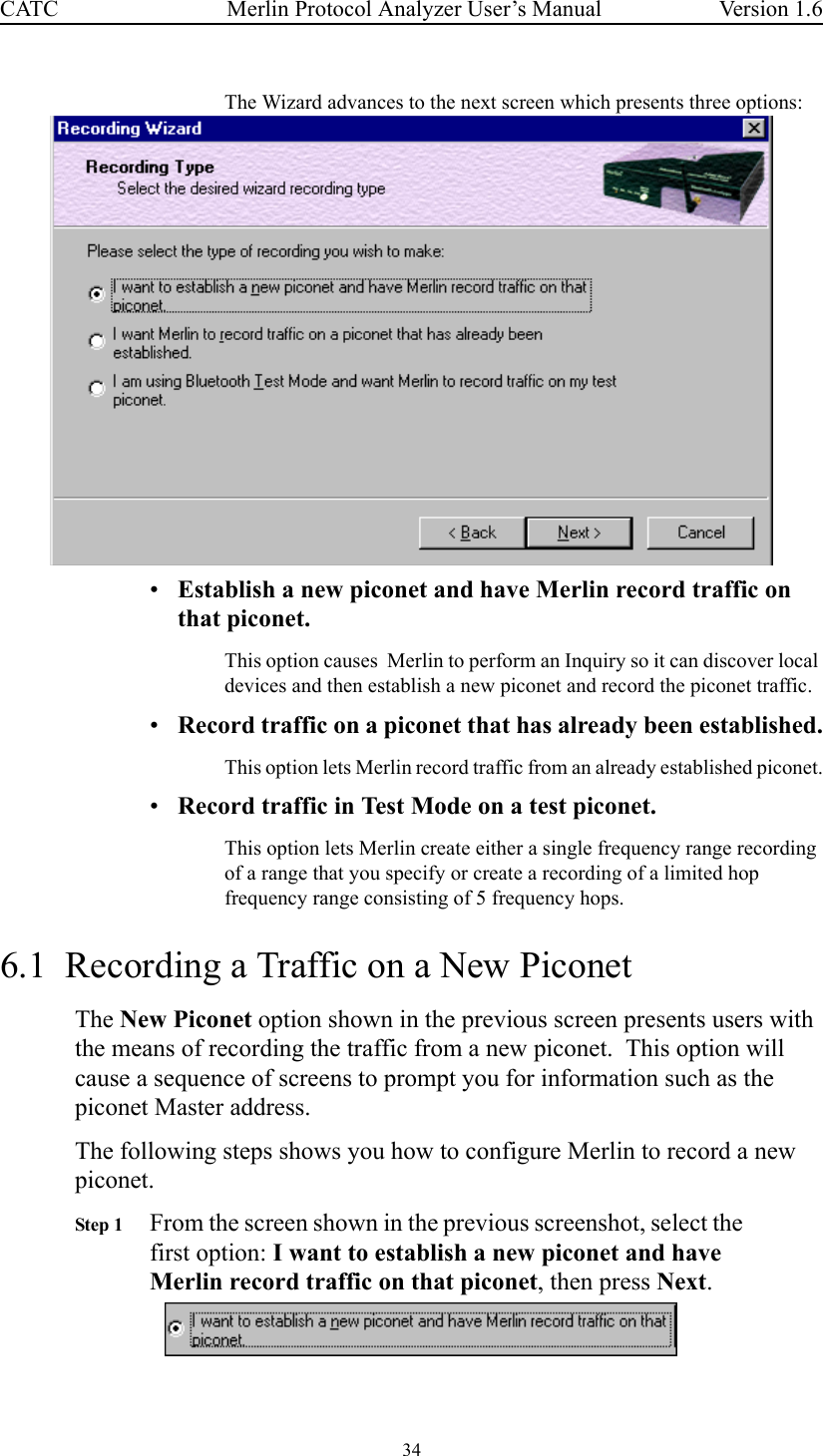 34 Merlin Protocol Analyzer User’s ManualCATC Version 1.6The Wizard advances to the next screen which presents three options:•Establish a new piconet and have Merlin record traffic on that piconet.This option causes  Merlin to perform an Inquiry so it can discover local devices and then establish a new piconet and record the piconet traffic.•Record traffic on a piconet that has already been established.This option lets Merlin record traffic from an already established piconet.•Record traffic in Test Mode on a test piconet.This option lets Merlin create either a single frequency range recording of a range that you specify or create a recording of a limited hop frequency range consisting of 5 frequency hops.6.1  Recording a Traffic on a New PiconetThe New Piconet option shown in the previous screen presents users with the means of recording the traffic from a new piconet.  This option will cause a sequence of screens to prompt you for information such as the piconet Master address.  The following steps shows you how to configure Merlin to record a new piconet.Step 1 From the screen shown in the previous screenshot, select the first option: I want to establish a new piconet and have Merlin record traffic on that piconet, then press Next.