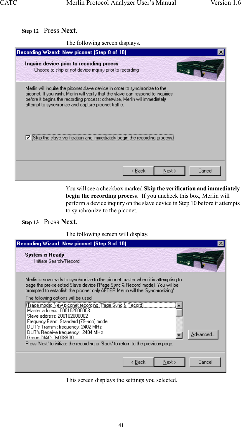  41 Merlin Protocol Analyzer User’s ManualCATC Version 1.6Step 12 Press Next. The following screen displays.You will see a checkbox marked Skip the verification and immediately begin the recording process.  If you uncheck this box, Merlin will perform a device inquiry on the slave device in Step 10 before it attempts to synchronize to the piconet.Step 13 Press Next.The following screen will display.This screen displays the settings you selected.