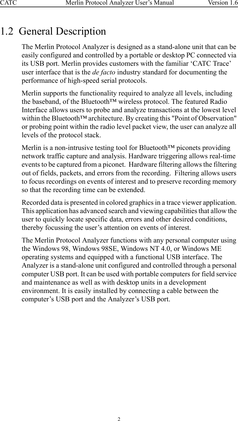 2 Merlin Protocol Analyzer User’s ManualCATC Version 1.61.2  General Description The Merlin Protocol Analyzer is designed as a stand-alone unit that can be easily configured and controlled by a portable or desktop PC connected via its USB port. Merlin provides customers with the familiar ‘CATC Trace’ user interface that is the de facto industry standard for documenting the performance of high-speed serial protocols. Merlin supports the functionality required to analyze all levels, including the baseband, of the Bluetooth™ wireless protocol. The featured Radio Interface allows users to probe and analyze transactions at the lowest level within the Bluetooth™ architecture. By creating this &quot;Point of Observation&quot; or probing point within the radio level packet view, the user can analyze all levels of the protocol stack.Merlin is a non-intrusive testing tool for Bluetooth™ piconets providing network traffic capture and analysis. Hardware triggering allows real-time events to be captured from a piconet.  Hardware filtering allows the filtering out of fields, packets, and errors from the recording.  Filtering allows users to focus recordings on events of interest and to preserve recording memory so that the recording time can be extended.   Recorded data is presented in colored graphics in a trace viewer application. This application has advanced search and viewing capabilities that allow the user to quickly locate specific data, errors and other desired conditions, thereby focussing the user’s attention on events of interest. The Merlin Protocol Analyzer functions with any personal computer using the Windows 98, Windows 98SE, Windows NT 4.0, or Windows ME operating systems and equipped with a functional USB interface. The Analyzer is a stand-alone unit configured and controlled through a personal computer USB port. It can be used with portable computers for field service and maintenance as well as with desktop units in a development environment. It is easily installed by connecting a cable between the computer’s USB port and the Analyzer’s USB port.  