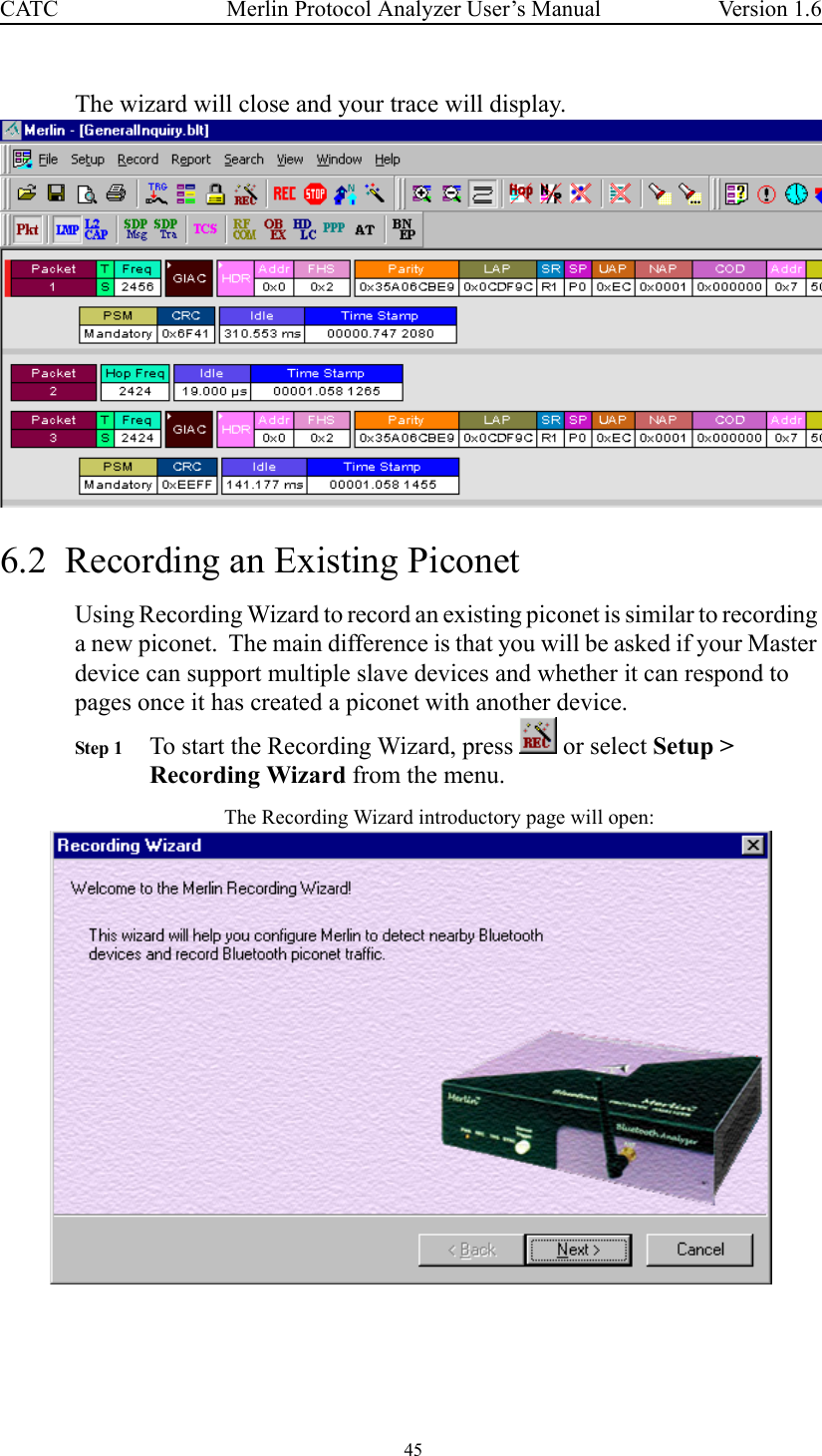  45 Merlin Protocol Analyzer User’s ManualCATC Version 1.6The wizard will close and your trace will display. 6.2  Recording an Existing Piconet Using Recording Wizard to record an existing piconet is similar to recording a new piconet.  The main difference is that you will be asked if your Master device can support multiple slave devices and whether it can respond to pages once it has created a piconet with another device.Step 1 To start the Recording Wizard, press   or select Setup &gt; Recording Wizard from the menu.The Recording Wizard introductory page will open: