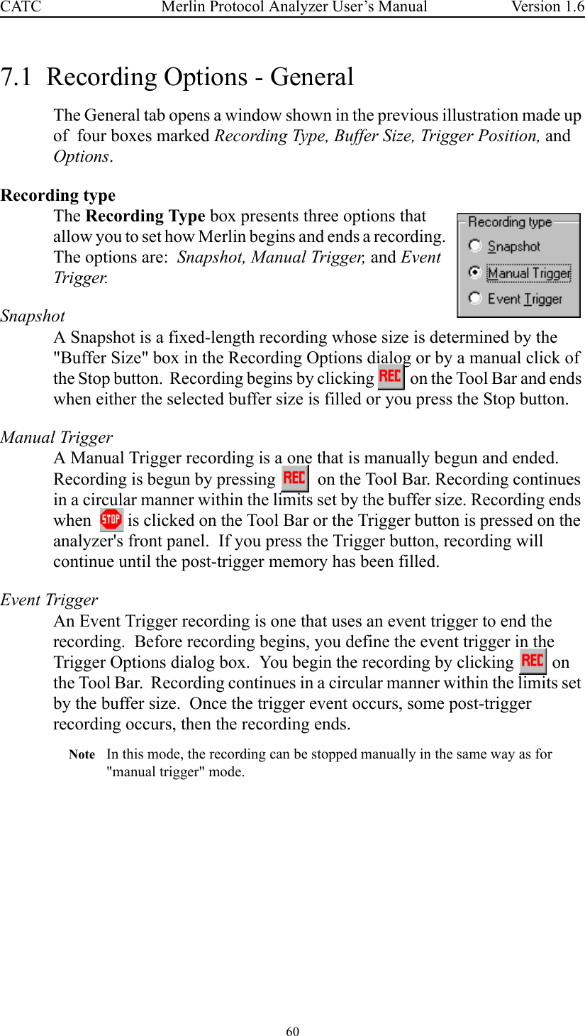 60 Merlin Protocol Analyzer User’s ManualCATC Version 1.67.1  Recording Options - GeneralThe General tab opens a window shown in the previous illustration made up of  four boxes marked Recording Type, Buffer Size, Trigger Position, and Options.Recording typeThe Recording Type box presents three options that allow you to set how Merlin begins and ends a recording.  The options are:  Snapshot, Manual Trigger, and Event Trigger.SnapshotA Snapshot is a fixed-length recording whose size is determined by the &quot;Buffer Size&quot; box in the Recording Options dialog or by a manual click of the Stop button.  Recording begins by clicking   on the Tool Bar and ends when either the selected buffer size is filled or you press the Stop button.  Manual TriggerA Manual Trigger recording is a one that is manually begun and ended.  Recording is begun by pressing    on the Tool Bar. Recording continues in a circular manner within the limits set by the buffer size. Recording ends when    is clicked on the Tool Bar or the Trigger button is pressed on the analyzer&apos;s front panel.  If you press the Trigger button, recording will continue until the post-trigger memory has been filled.Event TriggerAn Event Trigger recording is one that uses an event trigger to end the recording.  Before recording begins, you define the event trigger in the Trigger Options dialog box.  You begin the recording by clicking   on the Tool Bar.  Recording continues in a circular manner within the limits set by the buffer size.  Once the trigger event occurs, some post-trigger recording occurs, then the recording ends.Note In this mode, the recording can be stopped manually in the same way as for &quot;manual trigger&quot; mode.