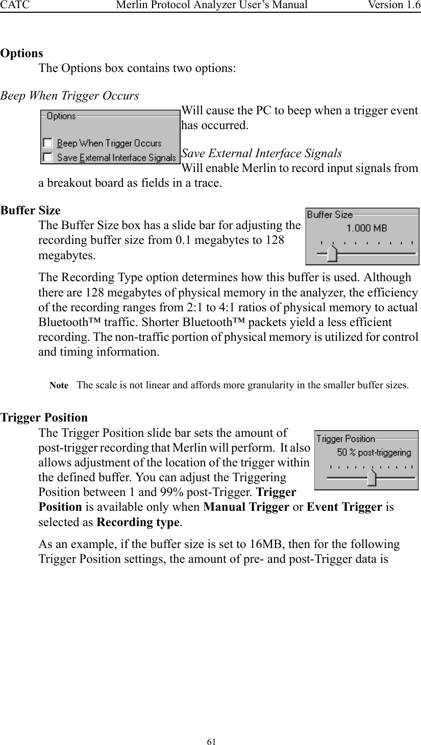  61 Merlin Protocol Analyzer User’s ManualCATC Version 1.6OptionsThe Options box contains two options:Beep When Trigger OccursWill cause the PC to beep when a trigger event has occurred.Save External Interface SignalsWill enable Merlin to record input signals from a breakout board as fields in a trace.Buffer SizeThe Buffer Size box has a slide bar for adjusting the recording buffer size from 0.1 megabytes to 128 megabytes. The Recording Type option determines how this buffer is used. Although there are 128 megabytes of physical memory in the analyzer, the efficiency of the recording ranges from 2:1 to 4:1 ratios of physical memory to actual Bluetooth™ traffic. Shorter Bluetooth™ packets yield a less efficient recording. The non-traffic portion of physical memory is utilized for control and timing information.Note The scale is not linear and affords more granularity in the smaller buffer sizes. Trigger PositionThe Trigger Position slide bar sets the amount of post-trigger recording that Merlin will perform.  It also allows adjustment of the location of the trigger within the defined buffer. You can adjust the Triggering Position between 1 and 99% post-Trigger. Trigger Position is available only when Manual Trigger or Event Trigger is selected as Recording type.As an example, if the buffer size is set to 16MB, then for the following Trigger Position settings, the amount of pre- and post-Trigger data is