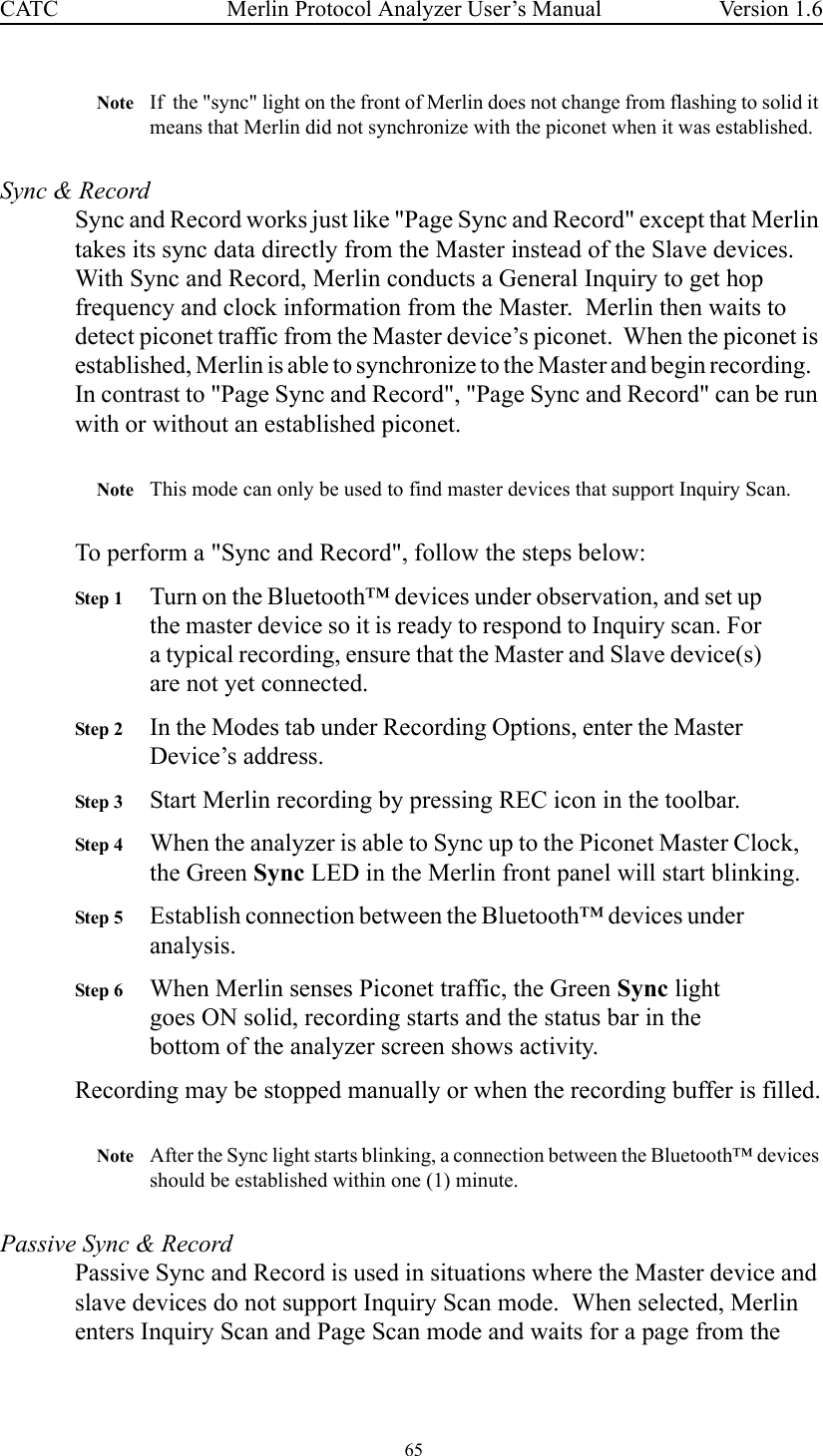  65 Merlin Protocol Analyzer User’s ManualCATC Version 1.6Note If  the &quot;sync&quot; light on the front of Merlin does not change from flashing to solid it means that Merlin did not synchronize with the piconet when it was established.  Sync &amp; RecordSync and Record works just like &quot;Page Sync and Record&quot; except that Merlin takes its sync data directly from the Master instead of the Slave devices.  With Sync and Record, Merlin conducts a General Inquiry to get hop frequency and clock information from the Master.  Merlin then waits to detect piconet traffic from the Master device’s piconet.  When the piconet is established, Merlin is able to synchronize to the Master and begin recording.   In contrast to &quot;Page Sync and Record&quot;, &quot;Page Sync and Record&quot; can be run with or without an established piconet.  Note This mode can only be used to find master devices that support Inquiry Scan. To perform a &quot;Sync and Record&quot;, follow the steps below:Step 1 Turn on the Bluetooth™ devices under observation, and set up the master device so it is ready to respond to Inquiry scan. For a typical recording, ensure that the Master and Slave device(s) are not yet connected.Step 2 In the Modes tab under Recording Options, enter the Master Device’s address.Step 3 Start Merlin recording by pressing REC icon in the toolbar.Step 4 When the analyzer is able to Sync up to the Piconet Master Clock, the Green Sync LED in the Merlin front panel will start blinking.Step 5 Establish connection between the Bluetooth™ devices under analysis.Step 6 When Merlin senses Piconet traffic, the Green Sync light goes ON solid, recording starts and the status bar in the bottom of the analyzer screen shows activity.Recording may be stopped manually or when the recording buffer is filled.Note After the Sync light starts blinking, a connection between the Bluetooth™ devices should be established within one (1) minute.Passive Sync &amp; RecordPassive Sync and Record is used in situations where the Master device and slave devices do not support Inquiry Scan mode.  When selected, Merlin enters Inquiry Scan and Page Scan mode and waits for a page from the 