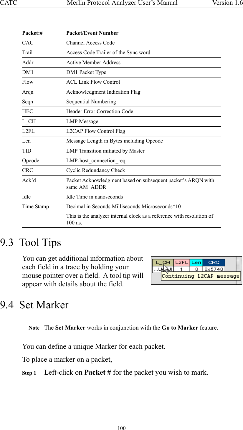 100 Merlin Protocol Analyzer User’s ManualCATC Version 1.69.3  Tool TipsYou can get additional information about each field in a trace by holding your mouse pointer over a field.  A tool tip will appear with details about the field.9.4  Set MarkerNote The Set Marker works in conjunction with the Go to Marker feature.You can define a unique Marker for each packet. To place a marker on a packet,Step 1 Left-click on Packet # for the packet you wish to mark.CAC Channel Access CodeTrail Access Code Trailer of the Sync wordAddr Active Member AddressDM1 DM1 Packet TypeFlow ACL Link Flow ControlArqn Acknowledgment Indication FlagSeqn Sequential NumberingHEC Header Error Correction CodeL_CH LMP MessageL2FL L2CAP Flow Control FlagLen Message Length in Bytes including OpcodeTID LMP Transition initiated by MasterOpcode LMP-host_connection_reqCRC Cyclic Redundancy CheckAck’d Packet Acknowledgment based on subsequent packet’s ARQN with same AM_ADDRIdle Idle Time in nanosecondsTime Stamp Decimal in Seconds.Milliseconds.Microseconds*10This is the analyzer internal clock as a reference with resolution of 100 ns.Packet:# Packet/Event Number