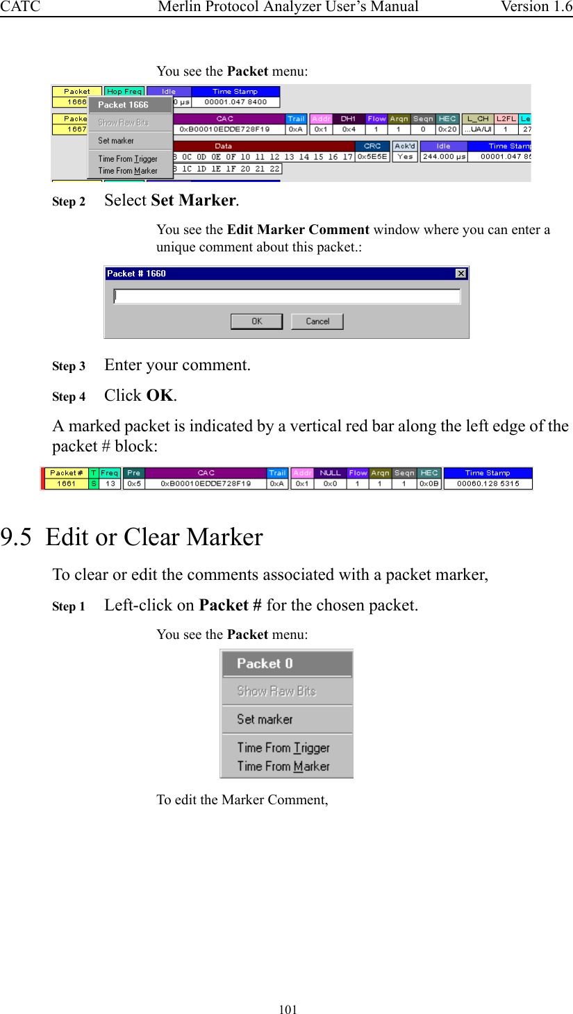  101 Merlin Protocol Analyzer User’s ManualCATC Version 1.6You see the Packet menu:Step 2 Select Set Marker.You see the Edit Marker Comment window where you can enter a unique comment about this packet.:Step 3 Enter your comment. Step 4 Click OK.A marked packet is indicated by a vertical red bar along the left edge of the packet # block: 9.5  Edit or Clear MarkerTo clear or edit the comments associated with a packet marker,Step 1 Left-click on Packet # for the chosen packet.You see the Packet menu:To edit the Marker Comment,