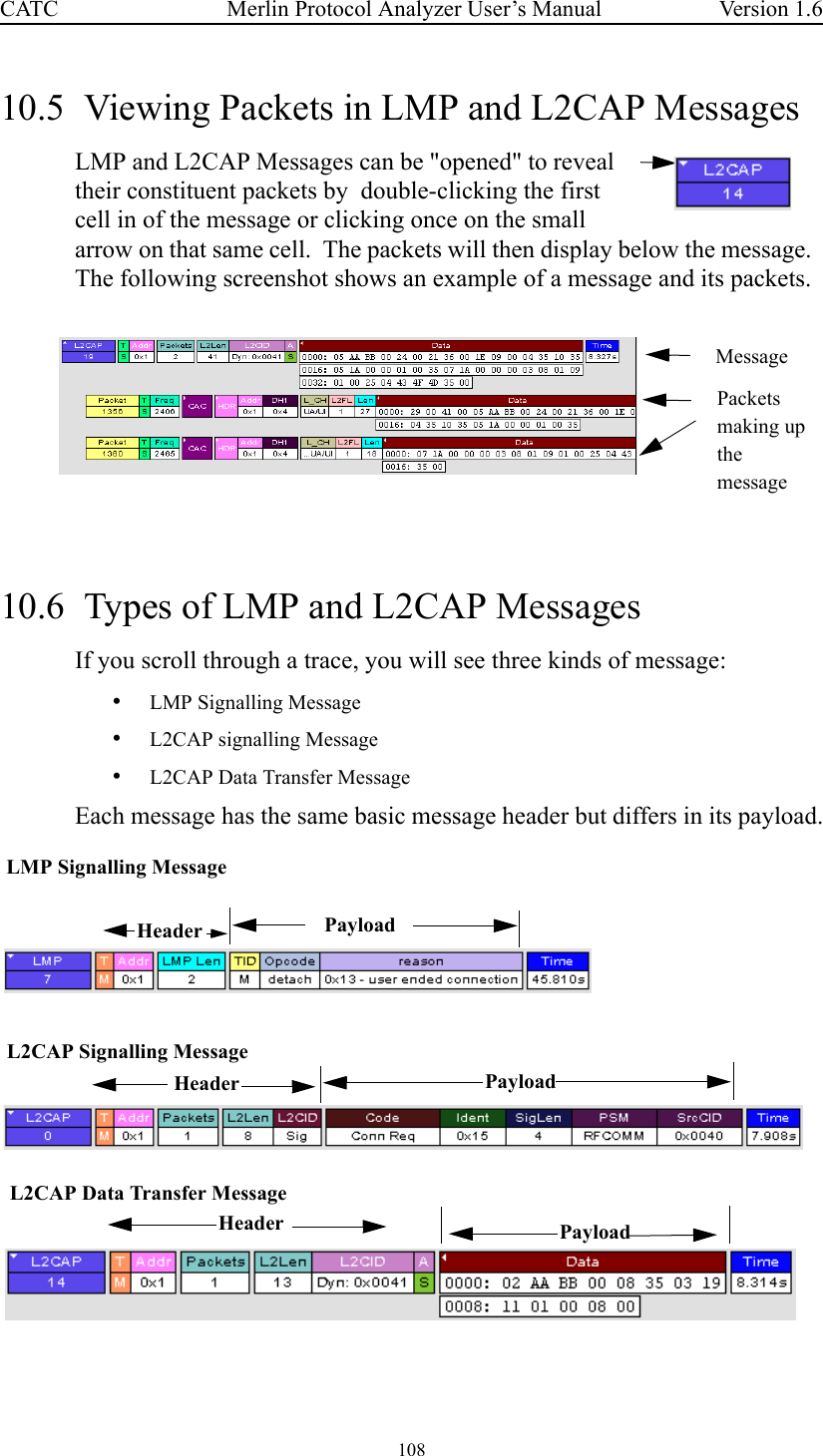 108 Merlin Protocol Analyzer User’s ManualCATC Version 1.610.5  Viewing Packets in LMP and L2CAP MessagesLMP and L2CAP Messages can be &quot;opened&quot; to reveal their constituent packets by  double-clicking the first cell in of the message or clicking once on the small arrow on that same cell.  The packets will then display below the message.  The following screenshot shows an example of a message and its packets.10.6  Types of LMP and L2CAP MessagesIf you scroll through a trace, you will see three kinds of message:  •LMP Signalling Message•L2CAP signalling Message•L2CAP Data Transfer MessageEach message has the same basic message header but differs in its payload.MessagePacketsmaking upthemessageLMP Signalling MessageL2CAP Signalling MessageL2CAP Data Transfer MessagePayloadPayloadHeader PayloadHeaderHeader