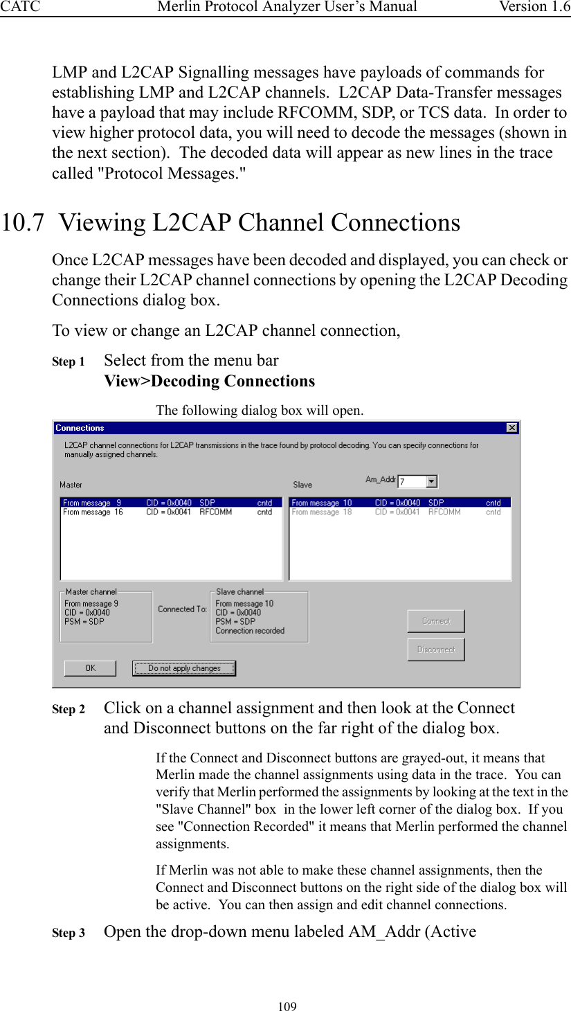  109 Merlin Protocol Analyzer User’s ManualCATC Version 1.6LMP and L2CAP Signalling messages have payloads of commands for establishing LMP and L2CAP channels.  L2CAP Data-Transfer messages have a payload that may include RFCOMM, SDP, or TCS data.  In order to view higher protocol data, you will need to decode the messages (shown in the next section).  The decoded data will appear as new lines in the trace called &quot;Protocol Messages.&quot;10.7  Viewing L2CAP Channel ConnectionsOnce L2CAP messages have been decoded and displayed, you can check or change their L2CAP channel connections by opening the L2CAP Decoding Connections dialog box.To view or change an L2CAP channel connection,Step 1 Select from the menu barView&gt;Decoding ConnectionsThe following dialog box will open.Step 2 Click on a channel assignment and then look at the Connect and Disconnect buttons on the far right of the dialog box.  If the Connect and Disconnect buttons are grayed-out, it means that Merlin made the channel assignments using data in the trace.  You can verify that Merlin performed the assignments by looking at the text in the &quot;Slave Channel&quot; box  in the lower left corner of the dialog box.  If you see &quot;Connection Recorded&quot; it means that Merlin performed the channel assignments.  If Merlin was not able to make these channel assignments, then the Connect and Disconnect buttons on the right side of the dialog box will be active.  You can then assign and edit channel connections.Step 3 Open the drop-down menu labeled AM_Addr (Active 