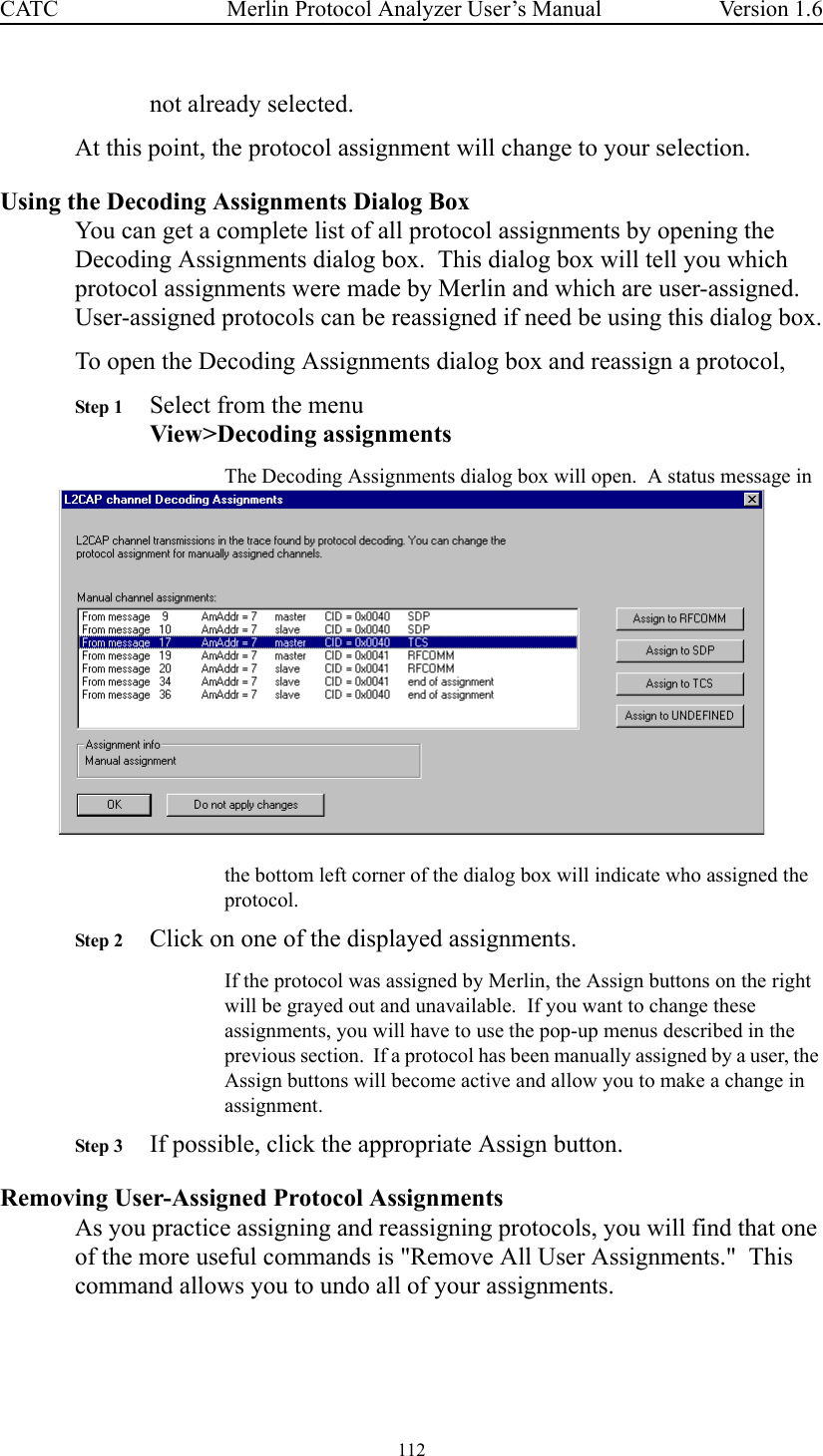 112 Merlin Protocol Analyzer User’s ManualCATC Version 1.6not already selected.  At this point, the protocol assignment will change to your selection.Using the Decoding Assignments Dialog BoxYou can get a complete list of all protocol assignments by opening the Decoding Assignments dialog box.  This dialog box will tell you which protocol assignments were made by Merlin and which are user-assigned.  User-assigned protocols can be reassigned if need be using this dialog box.To open the Decoding Assignments dialog box and reassign a protocol, Step 1 Select from the menuView&gt;Decoding assignmentsThe Decoding Assignments dialog box will open.  A status message in the bottom left corner of the dialog box will indicate who assigned the protocol.  Step 2 Click on one of the displayed assignments.If the protocol was assigned by Merlin, the Assign buttons on the right will be grayed out and unavailable.  If you want to change these assignments, you will have to use the pop-up menus described in the previous section.  If a protocol has been manually assigned by a user, the Assign buttons will become active and allow you to make a change in assignment.Step 3 If possible, click the appropriate Assign button.Removing User-Assigned Protocol AssignmentsAs you practice assigning and reassigning protocols, you will find that one of the more useful commands is &quot;Remove All User Assignments.&quot;  This command allows you to undo all of your assignments.