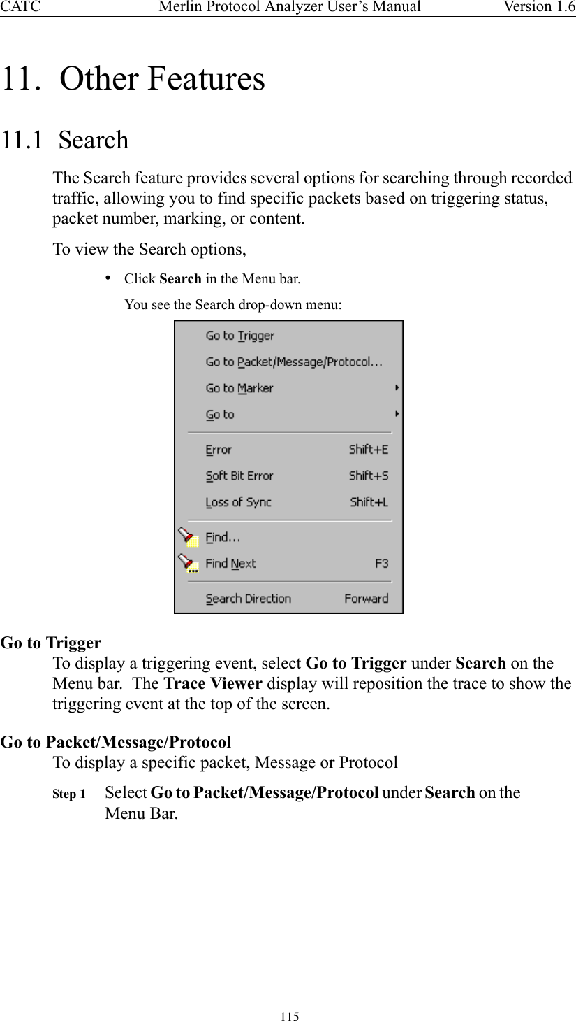  115 Merlin Protocol Analyzer User’s ManualCATC Version 1.611.  Other Features11.1  SearchThe Search feature provides several options for searching through recorded traffic, allowing you to find specific packets based on triggering status, packet number, marking, or content. To view the Search options,•Click Search in the Menu bar.You see the Search drop-down menu:Go to TriggerTo display a triggering event, select Go to Trigger under Search on the Menu bar.  The Trace Viewer display will reposition the trace to show the triggering event at the top of the screen.Go to Packet/Message/ProtocolTo display a specific packet, Message or ProtocolStep 1 Select Go to Packet/Message/Protocol under Search on the Menu Bar.