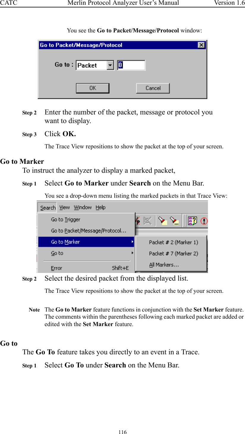 116 Merlin Protocol Analyzer User’s ManualCATC Version 1.6You see the Go to Packet/Message/Protocol window:Step 2 Enter the number of the packet, message or protocol you want to display.Step 3 Click OK.The Trace View repositions to show the packet at the top of your screen.Go to MarkerTo instruct the analyzer to display a marked packet,Step 1 Select Go to Marker under Search on the Menu Bar.You see a drop-down menu listing the marked packets in that Trace View:Step 2 Select the desired packet from the displayed list.The Trace View repositions to show the packet at the top of your screen.Note The Go to Marker feature functions in conjunction with the Set Marker feature. The comments within the parentheses following each marked packet are added or edited with the Set Marker feature. Go toThe Go To feature takes you directly to an event in a Trace.Step 1 Select Go To under Search on the Menu Bar.