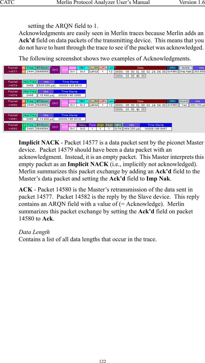 122 Merlin Protocol Analyzer User’s ManualCATC Version 1.6setting the ARQN field to 1.Acknowledgments are easily seen in Merlin traces because Merlin adds an Ack’d field on data packets of the transmitting device.  This means that you do not have to hunt through the trace to see if the packet was acknowledged. The following screenshot shows two examples of Acknowledgments.  Implicit NACK - Packet 14577 is a data packet sent by the piconet Master device.  Packet 14579 should have been a data packet with an acknowledgment.  Instead, it is an empty packet.  This Master interprets this empty packet as an Implicit NACK (i.e., implicitly not acknowledged).  Merlin summarizes this packet exchange by adding an Ack’d field to the Master’s data packet and setting the Ack’d field to Imp Nak.ACK - Packet 14580 is the Master’s retransmission of the data sent in packet 14577.  Packet 14582 is the reply by the Slave device.  This reply contains an ARQN field with a value of (= Acknowledge).  Merlin summarizes this packet exchange by setting the Ack’d field on packet 14580 to Ack.Data LengthContains a list of all data lengths that occur in the trace.