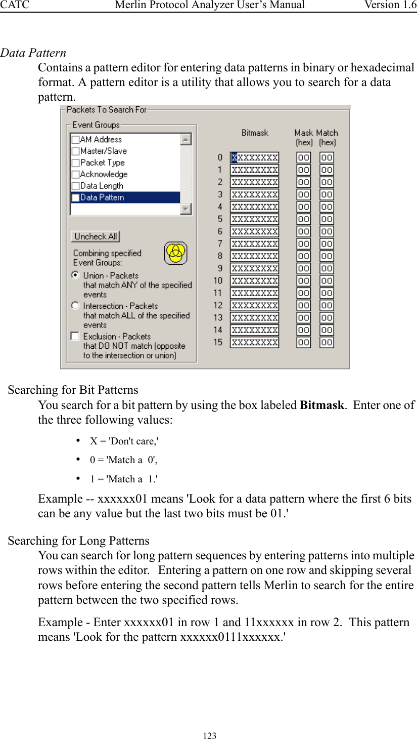  123 Merlin Protocol Analyzer User’s ManualCATC Version 1.6Data PatternContains a pattern editor for entering data patterns in binary or hexadecimal format. A pattern editor is a utility that allows you to search for a data pattern.  Searching for Bit PatternsYou search for a bit pattern by using the box labeled Bitmask.  Enter one of the three following values:•X = &apos;Don&apos;t care,&apos; •0 = &apos;Match a  0&apos;,  •1 = &apos;Match a  1.&apos;  Example -- xxxxxx01 means &apos;Look for a data pattern where the first 6 bits can be any value but the last two bits must be 01.&apos;Searching for Long PatternsYou can search for long pattern sequences by entering patterns into multiple rows within the editor.   Entering a pattern on one row and skipping several  rows before entering the second pattern tells Merlin to search for the entire pattern between the two specified rows.  Example - Enter xxxxxx01 in row 1 and 11xxxxxx in row 2.  This pattern means &apos;Look for the pattern xxxxxx0111xxxxxx.&apos;  