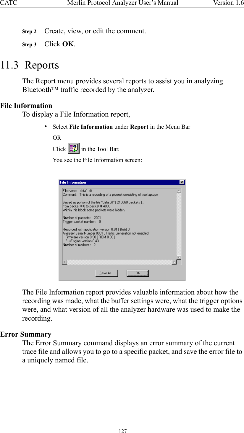  127 Merlin Protocol Analyzer User’s ManualCATC Version 1.6Step 2 Create, view, or edit the comment.Step 3 Click OK.11.3  ReportsThe Report menu provides several reports to assist you in analyzing Bluetooth™ traffic recorded by the analyzer.File InformationTo display a File Information report,•Select File Information under Report in the Menu BarORClick   in the Tool Bar.You see the File Information screen:The File Information report provides valuable information about how the recording was made, what the buffer settings were, what the trigger options were, and what version of all the analyzer hardware was used to make the recording.Error SummaryThe Error Summary command displays an error summary of the current trace file and allows you to go to a specific packet, and save the error file to a uniquely named file.